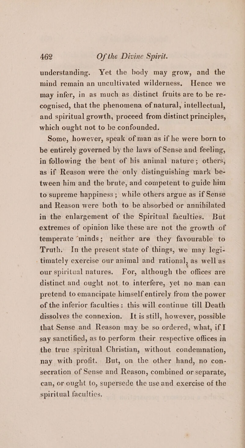 understanding. Yet the body may grow, and the mind remain an uncultivated wilderness, Hence we may infer, in as much as distinct fruits are to be re- cognised, that the phenomena of natural, intellectual, and spiritual growth, proceed from distinct principles, which ought not to be confounded. Some, however, speak of man as if he were born to be entirely governed by the laws of Sense and feeling, in following the bent of his animal nature; others, as if Reason were the only distinguishing mark be- tween him and the brute, and competent to guide him to supreme happiness; while others argue as if Sense and Reason were both to be absorbed or annihilated in the enlargement of the Spiritual faculties. But extremes of opinion like these are not the growth of temperate “minds; neither are they favourable to Truth. In the present state of things, we may legi- .timately exercise our animal and rational, as wellas our spiritual natures. For, although the offices are distinct and ought not to interfere, yet no man can pretend to emancipate himself entirely from the power of the inferior faculties: this will continue till Death dissolves the connexion. It is still, however, possible that Sense and Reason may be so ordered, what, if I say sanctified, as to perform their respective offices in the true spiritual Christian, without condemnation, nay with profit. But, on the other hand, no con- secration of Sense and Reason, combined or separate, can, or ought to, supersede the use and exercise of the spiritual faculties.
