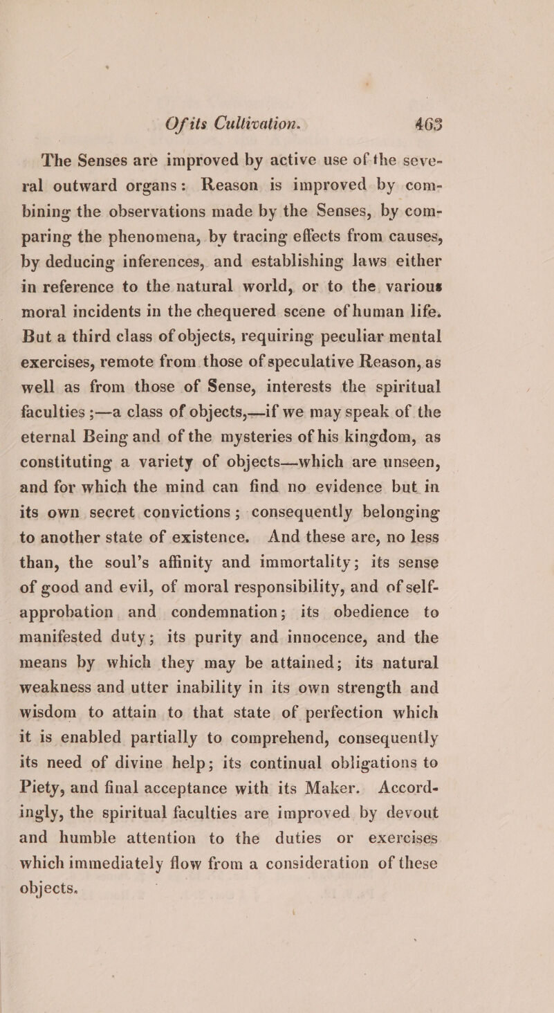 The Senses are improved by active use of the seve- ral outward organs: Reason is improved by com- bining the observations made by the Senses, by com- paring the phenomena, by tracing effects from causes, by deducing inferences, and establishing laws either in reference to the natural world, or to the. various moral incidents in the chequered scene of human life. But a third class of objects, requiring peculiar mental exercises, remote from those of speculative Reason, as well as from those of Sense, interests the spiritual faculties ;—a class of objects,—if we may speak of the eternal Being and of the mysteries of his kingdom, as constituting a variety of objects—which are unseen, and for which the mind can find no evidence but in its own secret convictions; consequently belonging to another state of existence. And these are, no less than, the soul’s affinity and immortality; its sense of good and evil, of moral responsibility, and of self- approbation. and condemnation; its obedience to manifested duty; its purity and innocence, and the means by which they may be attained; its natural weakness and utter inability in its own strength and wisdom to attain to that state of perfection which it is enabled partially to comprehend, consequently its need of divine help; its continual obligations to Piety, and final acceptance with its Maker. Accord- ingly, the spiritual faculties are improved by devout and humble attention to the duties or exercises which immediately flow from a consideration of these objects. |