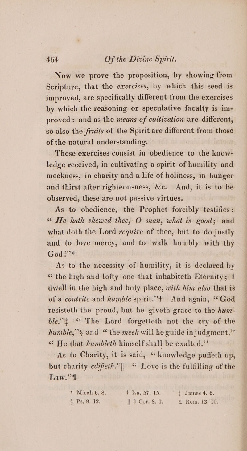 Now we prove the proposition, by showing from Scripture, that the exercises, by which this seed is improved, are specifically different from the exercises by which the reasoning or speculative faculty is im- proved: and as the means of cultivation are different, so also the fruits of the Spirit are different from those of the natura! understanding. These exercises consist in obedience to the know- ledge received, in cultivating a spirit of humility and meekness, in charity and a life of holiness, in hunger and thirst after righteousness, &c. And, it is to be observed, these are not passive virtues. | As to obedience, the Prophet forcibly testifies: “* He hath shewed thee, O man, what is good; and what doth the Lord require of thee, but to do justly and to love mercy, and to walk humbly with thy God ?”’* As to the necessity of humility, it is declared by ‘¢ the high and lofty one that inhabiteth Eternity; | dwell in the high and holy place, with him also that 1s of a contrite and humble spirit.”+ And again, ** God resisteth the proud, but he giveth grace to the hum- ble.”t “ The Lord forgetteth not the cry of the humble,”’§ and “ the meek will he guide in judgment,” ‘“¢ He that humbleth himself shall be exalted.” As to Charity, it is said, “ knowledge puffeth up, but charity edifieth.”’|| ‘* Love is the fulfilling of the Law.’’@ * Micah 6. 8. + Isa. 57.15. ~ $ James 4. 6.