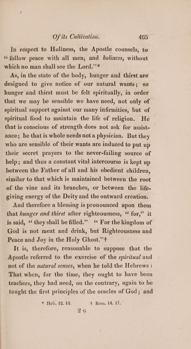 In respect to Holiness, the Apostle counsels, to “<< follow peace with all men; and holiness, without which no man shall see the Lord.’’* As, in the state of the body, hunger and thirst are designed to give notice of our natural wants; so hunger and thirst must be felt spiritually, in order that we may be sensible we have need, not only of spiritual support against our many infirmities, but of spiritual food to maintain the life of religion. He that is conscious of strength does not ask for assist- ance; he that is whole needs nota physician. But they who are sensible of their wants are induced to put up their secret prayers to the never-failing source of help; and thus a constant vital intercourse is kept up between the Father of all and his obedient children, similar to that which is maintained between the root of the vine and its branches, or between the life- giving energy of the Deity and the outward creation. And therefore a blessing is pronounced upon them that hunger and thirst after righteousness, ‘ for,” it is said, ‘*‘ they shall be filled.” ‘* For the kingdom of God is not meat and drink, but Righteousness and Peace and Joy in the Holy Ghost.” + It is, therefore, reasonable to suppose that the Apostle referred to the exercise of the spiritual and not of the xatural senses, when he told the Hebrews : That when, for the time, they ought to have been teachers, they had need, on the contrary, again to be taught the first principles of the oracles of God; and * Heb. 12, 14. + Rom. 14. 17. 26