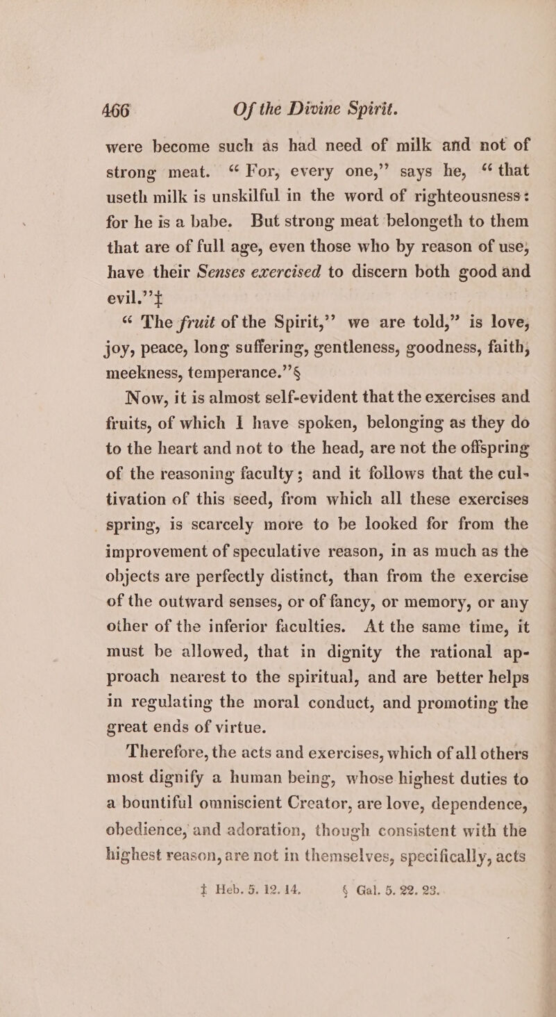 were become such as had need of milk and not of strong meat. “ For, every one,” says he, “ that useth milk is unskilful in the word of righteousness: for he isa babe. But strong meat belongeth to them that are of full age, even those who by reason of use, have their Senses exercised to discern both good and evil.’’£ “ The fruit of the Spirit,’’ we are told,” is love, joy, peace, long suffering, gentleness, goodness, faith, meekness, temperance.’’§ Now, it is almost self-evident that the exercises and fruits, of which I have spoken, belonging as they do to the heart and not to the head, are not the offspring of the reasoning faculty; and it follows that the cul- tivation of this seed, from which all these exercises _ spring, is scarcely more to be looked for from the improvement of speculative reason, in as much as the objects are perfectly distinct, than from the exercise of the outward senses, or of fancy, or memory, or any other of the inferior faculties. At the same time, it must be allowed, that in dignity the rational ap- proach nearest to the spiritual, and are better helps in regulating the moral conduct, and promoting the great ends of virtue. Therefore, the acts and exercises, which of all others most dignify a human being, whose highest duties to a bountiful omniscient Creator, are love, dependence, obedience, and adoration, though consistent with the highest reason, are not in themselves, specifically, acts t Heb. 5. 12. 14, § Gal. 5. 22. 23.