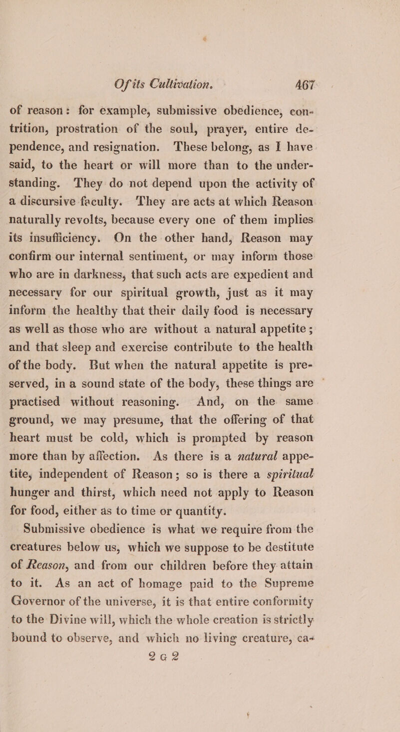 of reason: for example, submissive obedience, con- trition, prostration of the soul, prayer, entire de- pendence, and resignation. These belong, as I have said, to the heart or will more than to the under- standing. They do not depend upon the activity of a discursive faculty. ‘They are acts at which Reason naturally revolts, because every one of them implies its insufficiency. On the other hand, Reason may confirm our internal sentiment, or may inform those who are in darkness, that such acts are expedient and necessary for our spiritual growth, just as it may inform the healthy that their daily food is necessary as well as those who are without a natural appetite ; and that sleep and exercise contribute to the health of the body. But when the natural appetite is pre- served, in a sound state of the body, these things are — practised without reasoning. And, on the same ground, we may presume, that the offering of that heart must be cold, which is prompted by reason more than by affection. As there is a natural appe- tite, independent of Reason; so is there a spiriiual hunger and thirst, which need not apply to Reason for food, either as to time or quantity. Submissive obedience is what we require from the creatures below us, which we suppose to be destitute of Reason, and from our children before they attain to it. As an act of homage paid to the Supreme Governor of the universe, it is that entire conformity to the Divine will, which the whole creation is strictly bound to observe, and which no living creature, ca+ 2a2