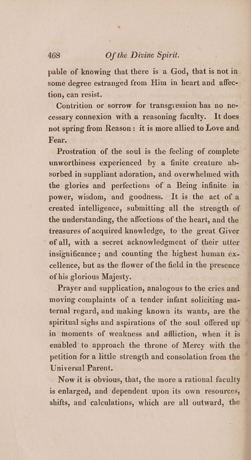 pable of knowing that there is a God, that is not in some degree estranged from Him in heart and affec- tion, can resist. | Contrition or sorrow for transgression has no ne- cessary connexion with a reasoning faculty. It does not spring from Reason: it is more allied to Love and Fear. Prostration of the soul is the feeling of complete unworthiness experienced by a finite creature ab- sorbed in suppliant adoration, and overwhelmed with the glories and perfections of a Being infinite in power, wisdom, and goodness. It is the act ofa created intelligence, submitting all the strength of the understanding, the affections of the heart, and the treasures of acquired knowledge, to the great Giver of all, with a secret acknowledgment of their utter insignificance; and counting the highest human ex- cellence, but as the flower of the field in the presence of his glorious Majesty. Prayer and supplication, analogous to the cries and moving complaints of a tender infant soliciting ma- — ternal regard, and making known its wants, are the spiritual sighs and aspirations of the soul offered up ~ in moments of weakness and afiliction, when it is enabled to approach the throne of Mercy with the — petition for a little strength and consolation from the ~ Universal Parent. Now it is obvious, that, the more a rational faculty — is enlarged, and dependent upon its own resources, shifts, and calculations, which are all outward, the