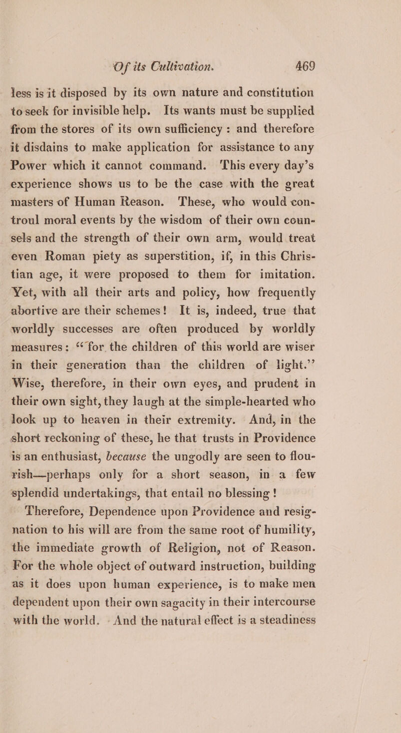 less is it disposed by its own nature and constitution toseek for invisible help. Its wants must be supplied from the stores of its own sufficiency : and therefore it disdains to make application for assistance to any Power which it cannot command. ‘This every day’s experience shows us to be the case with the great masters of Human Reason. These, whe would con- troul moral events by the wisdom of their own coun- sels and the strength of their own arm, would treat even Roman piety as superstition, if, in this Chris- tian age, it were proposed to them for imitation. Yet, with ali their arts and policy, how frequently abortive are their schemes! It is, indeed, true that worldly successes are often produced by worldly measures: ‘for the children of this world are wiser in their generation than the children of light.” Wise, therefore, in their own eyes, and prudent in their own sight, they laugh at the simple-hearted who look up to heaven in their extremity. And, in the short reckoning of these, he that trusts in Providence is an enthusiast, because the ungodly are seen to flou- rish—perhaps only for a short season, in a few splendid undertakings, that entail no blessing ! Therefore, Dependence upon Providence and resig- nation to his will are from the same root of humility, the immediate growth of Religion, not of Reason. For the whole object ef outward instruction, building as it does upon human experience, is to make men dependent upon their own sagacity in their intercourse _ with the world. - And the natural effect is a steadiness