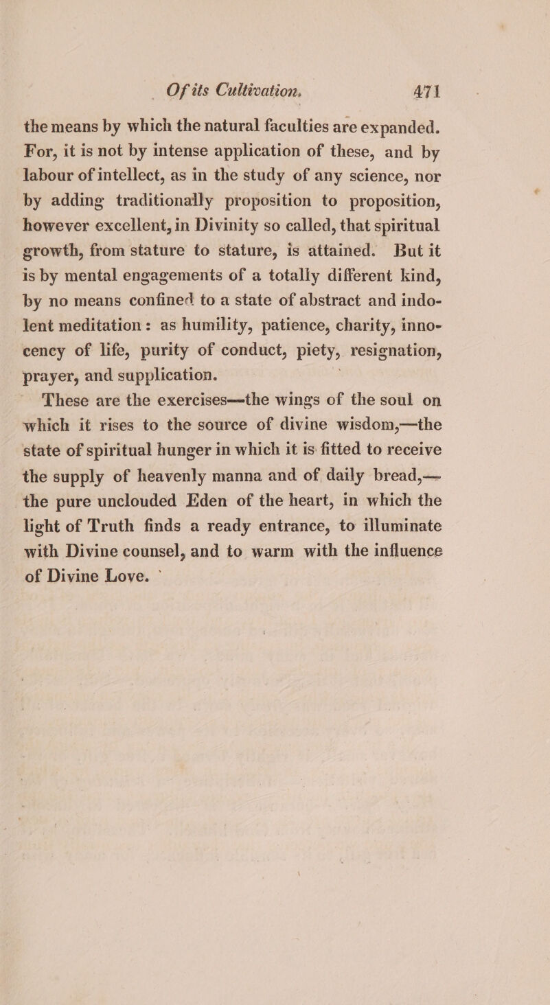 the means by which the natural faculties are expanded. For, it is not by intense application of these, and by labour of intellect, as in the study of any science, nor by adding traditionally proposition to proposition, however excellent, in Divinity so called, that spiritual growth, from stature to stature, is attained. But it is by mental engagements of a totally different kind, by no means confined to a state of abstract and indo- lent meditation: as humility, patience, charity, inno- cency of life, purity of conduct, Bey resignation, prayer, and supplication. These are the exercises—the wings of the soul on which it rises to the source of divine wisdom,—the state of spiritual hunger in which it is fitted to receive the supply of heavenly manna and of daily bread,— the pure unclouded Eden of the heart, in which the light of Truth finds a ready entrance, to illuminate with Divine counsel, and to warm with the influence of Divine Loye. —