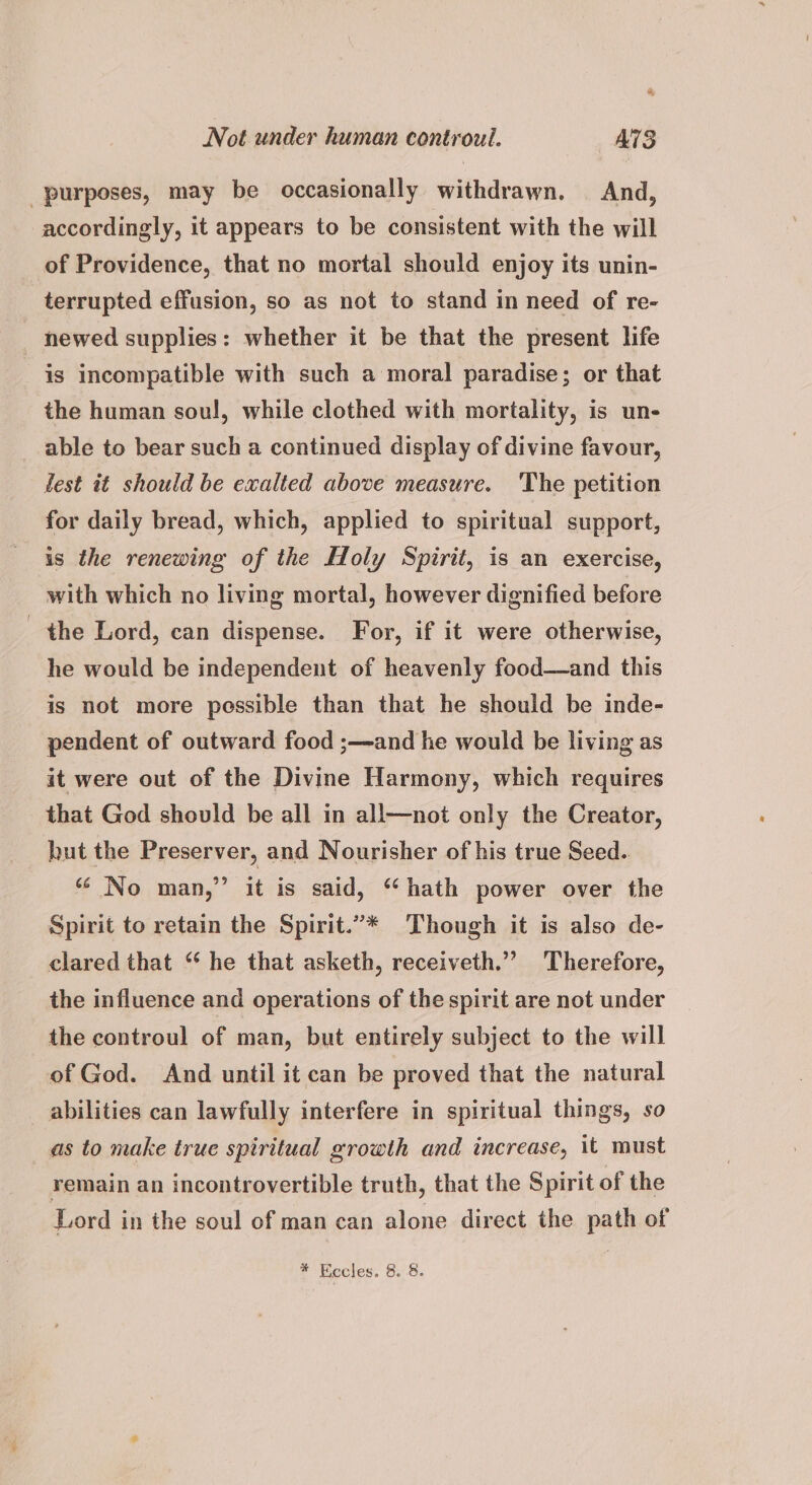 Not under human controul. ATS purposes, may be occasionally withdrawn. And, accordingly, it appears to be consistent with the will of Providence, that no mortal should enjoy its unin- terrupted effusion, so as not to stand in need of re- newed supplies: whether it be that the present life is incompatible with such a moral paradise; or that the human soul, while clothed with mortality, is un- able to bear such a continued display of divine favour, lest it should be exalted above measure. ‘The petition for daily bread, which, applied to spiritual support, is the renewing of the Holy Spirit, is an exercise, with which no living mortal, however dignified before the Lord, can dispense. For, if it were otherwise, he would be independent of heavenly food—and this is not more possible than that he should be inde- pendent of outward food ;—and he would be living as it were out of the Divine Harmony, which requires that God should be all in all—not only the Creator, hut the Preserver, and Nourisher of his true Seed. “No man,” it is said, ‘hath power over the Spirit to retain the Spirit.”* Though it is also de- clared that “ he that asketh, receiveth.”’ Therefore, the influence and operations of the spirit are not under the controul of man, but entirely subject to the will of God. And until it can be proved that the natural abilities can lawfully interfere in spiritual things, so as to make true spiritual growth and increase, it must remain an incontrovertible truth, that the Spirit of the Lord in the soul of man can alone direct the path of * Eccles. 8. 8.