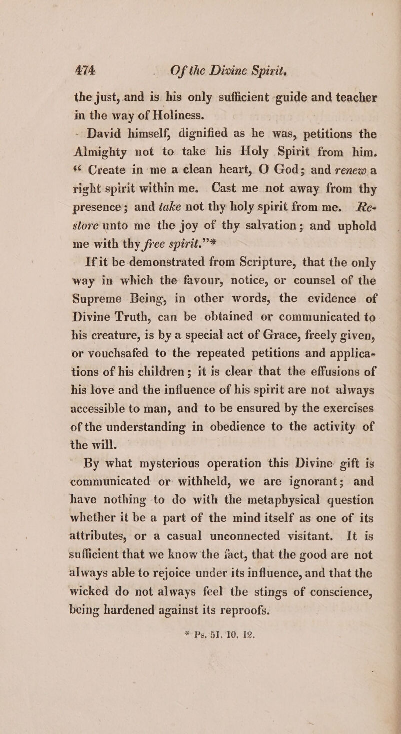 the just, and is his only sufficient guide and teacher in the way of Holiness. - David himself, dignified as oa was, sautioad the Almighty not to take his Holy Spirit from him. ‘© Create in me a clean heart, O God; and renewa right spirit within me. Cast me not away from thy presence; and dake not thy holy spirit from me. Re- store unto me the joy of thy salvation; and uphold me with thy free spirit.” * If it be demonstrated from Scripture, that the only way in which the favour, notice, or counsel of the Supreme Being, in other words, the evidence of Divine Truth, can be obtained or communicated to his creature, is by a special act of Grace, freely given, or vouchsafed to the repeated petitions and applica- tions of his children; it is clear that the effusions of his love and the influence of his spirit are not always accessible to man, and to be ensured by the exercises of the understanding in obedience to the activity of the will. | By what mysterious operation this Divine gift is communicated or withheld, we are ignorant; and have nothing to do with the metaphysical question whether it be a part of the mind itself as one of its attributes, or a casual unconnected visitant. It is sufficient that we know the iact, that the good are not always able to rejoice under its influence, and that the wicked do not always feel the stings of conscience, being hardened against its reproofs.