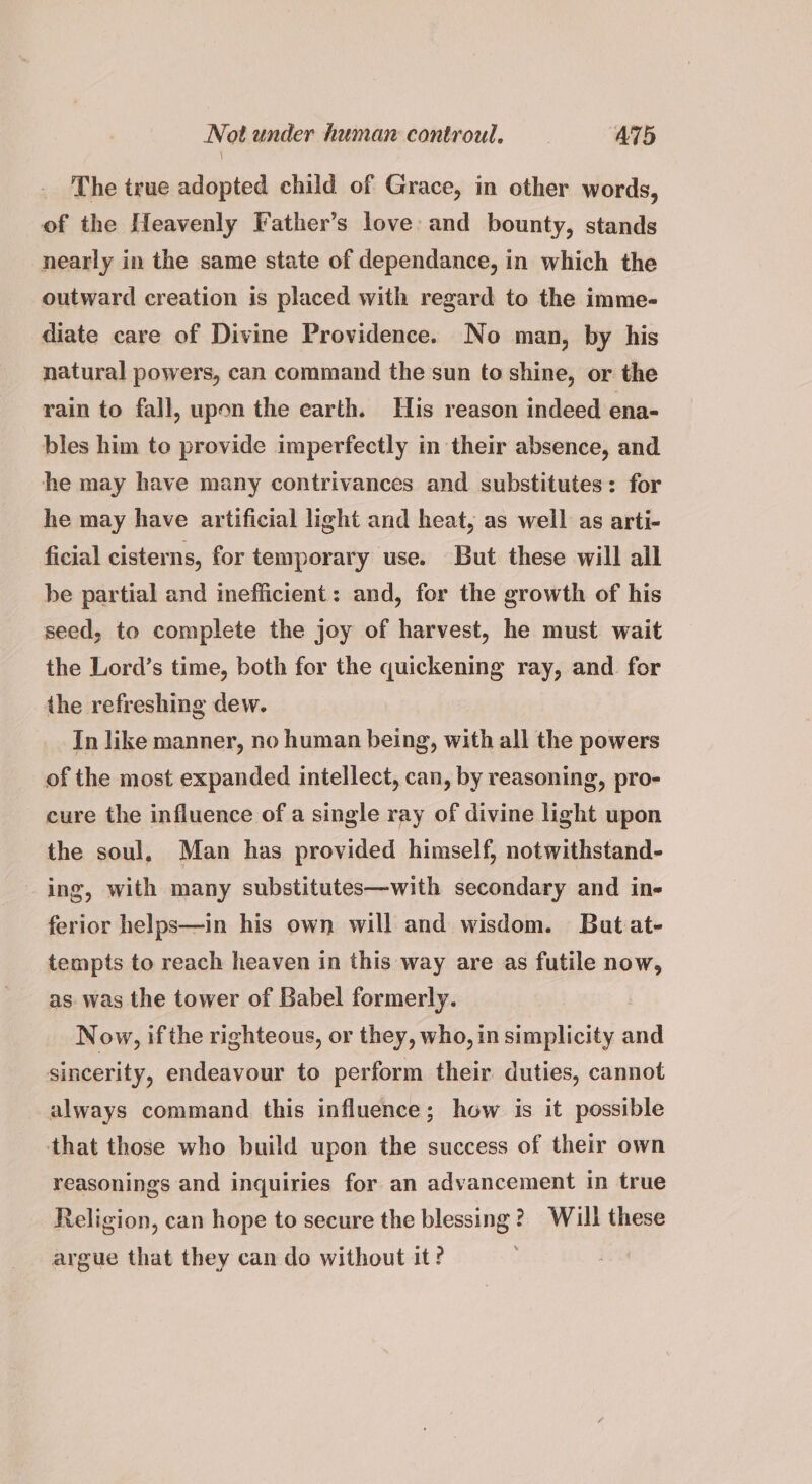 Not under human controul. AT5 The true adopted child of Grace, in other words, of the Heavenly Father’s love: and bounty, stands nearly in the same state of dependance, in which the outward creation is placed with regard to the imme- diate care of Divine Providence. No man, by his natural powers, can command the sun to shine, or the rain to fall, upon the earth. His reason indeed ena- bles him to provide imperfectly in their absence, and he may have many contrivances and substitutes: for he may have artificial light and heat, as well as arti- ficial cisterns, for temporary use. But these will all be partial and inefficient: and, for the growth of his seed, to complete the joy of harvest, he must wait the Lord’s time, both for the quickening ray, and for the refreshing dew. In like manner, no human being, with all the powers of the most expanded intellect, can, by reasoning, pro- cure the influence of a single ray of divine light upon the soul. Man has provided himself, notwithstand- ing, with many substitutes—with secondary and in- ferior helps—in his own will and wisdom. Bat at- tempts to reach heaven in this way are as futile now, as. was the tower of Babel formerly. : Now, ifthe righteous, or they, who, in simplicity and sincerity, endeavour to perform their duties, cannot always command this influence; how is it possible that those who build upon the success of their own reasonings and inquiries for an advancement in true Religion, can hope to secure the blessing? Will these argue that they can do without it?