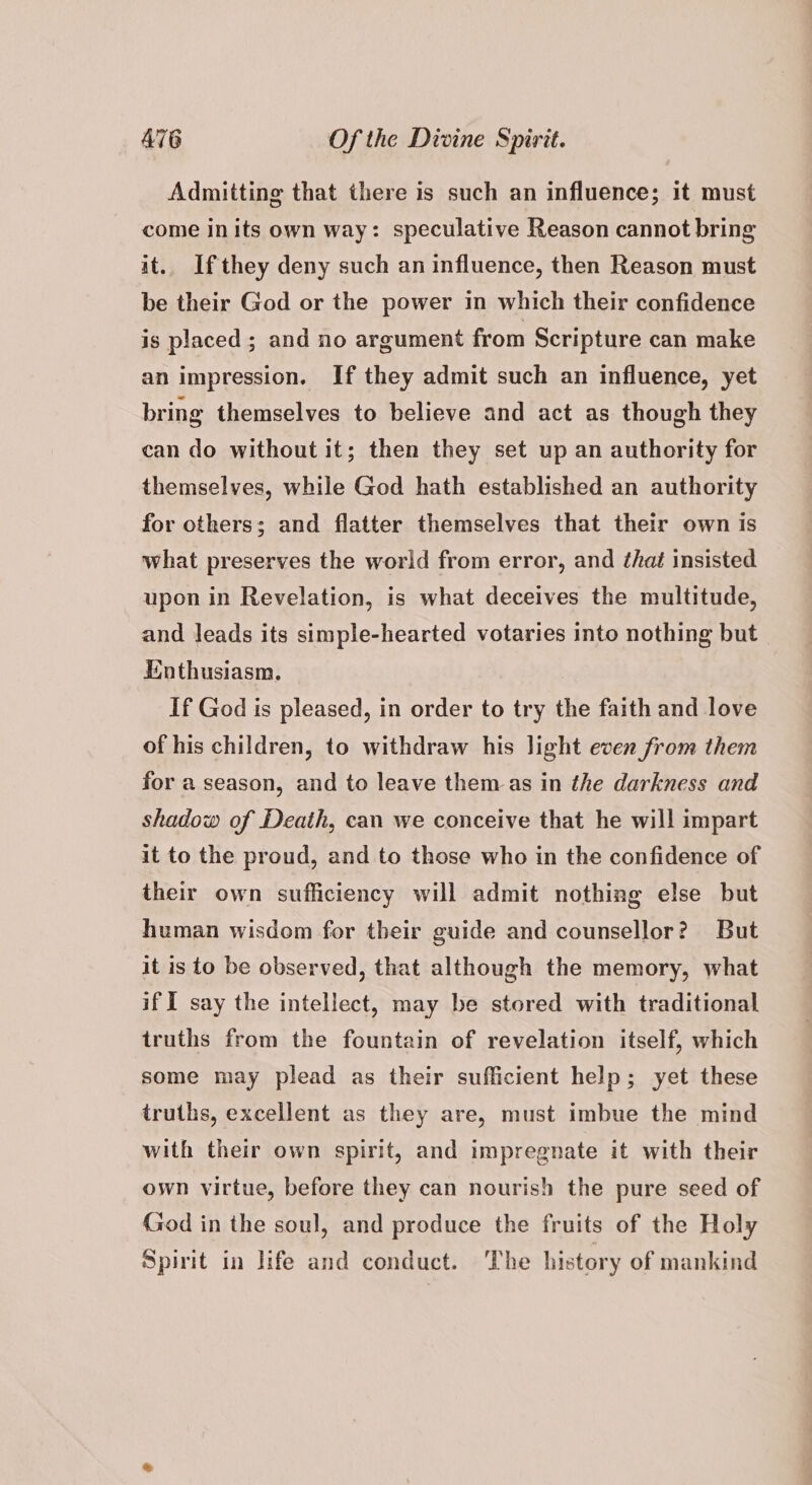 Admitting that there is such an influence; it must come inits own way: speculative Reason cannot bring it.. If they deny such an influence, then Reason must be their God or the power in which their confidence is placed; and no argument from Scripture can make an impression. If they admit such an influence, yet bring themselves to believe and act as though they can do without it; then they set up an authority for themselves, while God hath established an authority for others; and flatter themselves that their own is what preserves the world from error, and that insisted upon in Revelation, is what deceives the multitude, and leads its simple-hearted votaries into nothing but — Enthusiasm. If God is pleased, in order to try the faith and love of his children, to withdraw his light even from them for a season, and to leave them as in the darkness and shadow of Death, can we conceive that he will impart it to the proud, and to those who in the confidence of their own sufficiency will admit nothing else but human wisdom for their guide and counsellor? But it is to be observed, that although the memory, what if I say the intellect, may be stored with traditional truths from the fountain of revelation itself, which some may plead as their sufficient help; yet these truths, excellent as they are, must imbue the mind with their own spirit, and impregnate it with their own virtue, before they can nourish the pure seed of God in the soul, and produce the fruits of the Holy Spirit in life and conduct. The history of mankind