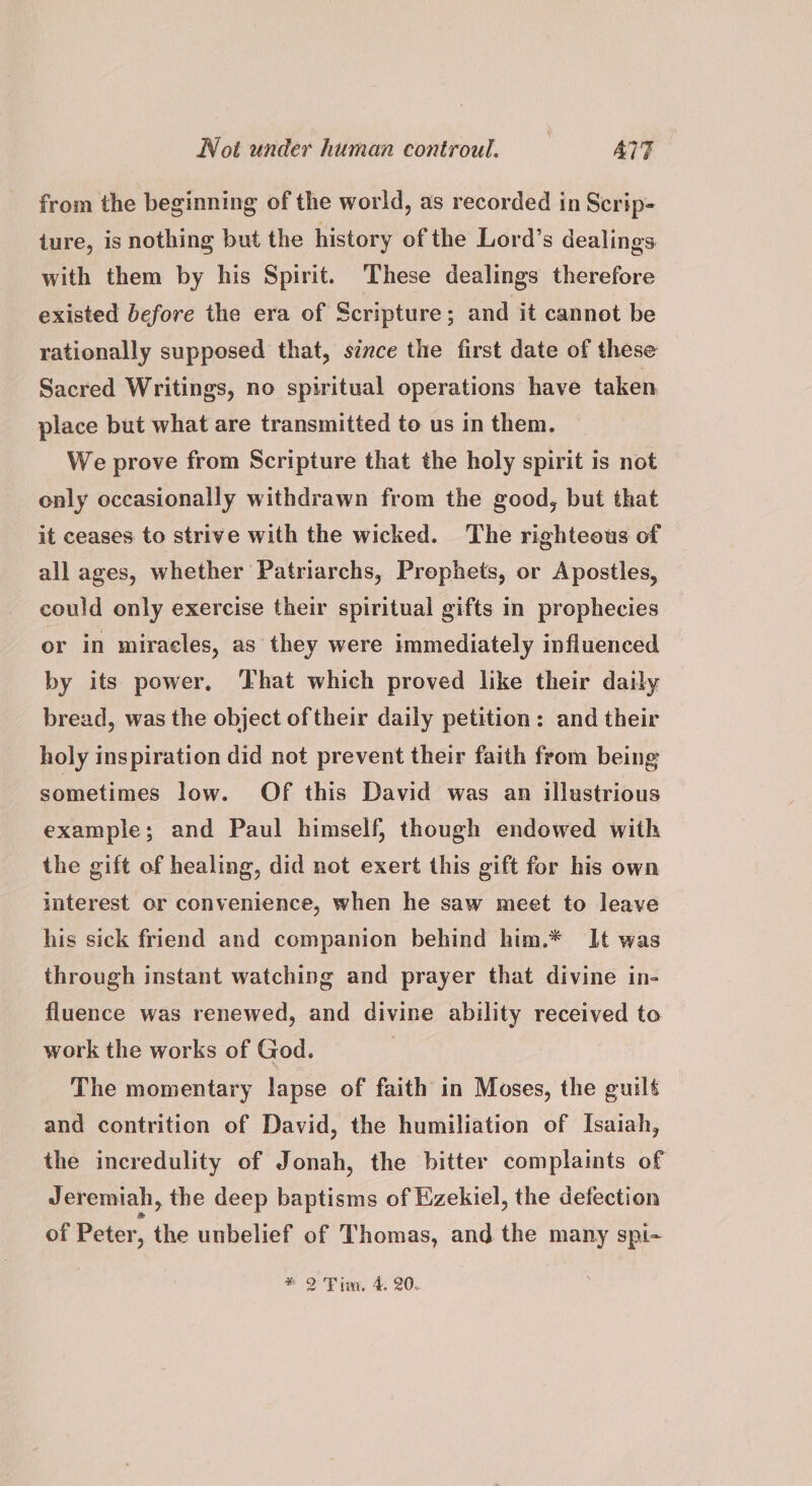 from the beginning of the world, as recorded in Scrip- ture, is nothing but the history of the Lord’s dealings. with them by his Spirit. These dealings therefore existed before the era of Scripture; and it cannot be rationally supposed that, since the first date of these Sacred Writings, no spiritual operations have taken place but what are transmitted to us in them. We prove from Scripture that the holy spirit is not only occasionally withdrawn from the good, but that it ceases to strive with the wicked. The righteous of all ages, whether Patriarchs, Prephets, or Apostles, could only exercise their spiritual gifts in prophecies or in miracles, as they were immediately influenced by its power, That which proved like their daily bread, was the object of their daily petition: and their holy inspiration did not prevent their faith from being sometimes low. Of this David was an illustrious example; and Paul himself, though endowed with the gift of healing, did not exert this gift for his own interest or convenience, when he saw meet to leave his sick friend and companion behind him.* It was through instant watching and prayer that divine in- fluence was renewed, and divine ability received to work the works of God. | The momentary lapse of faith in Moses, the guilt and contrition of David, the humiliation of Isaiah, the incredulity of Jonah, the bitter complaints of Jeremiah, the deep baptisms of Ezekiel, the defection of Peter, the unbelief of Thomas, and the many spi-