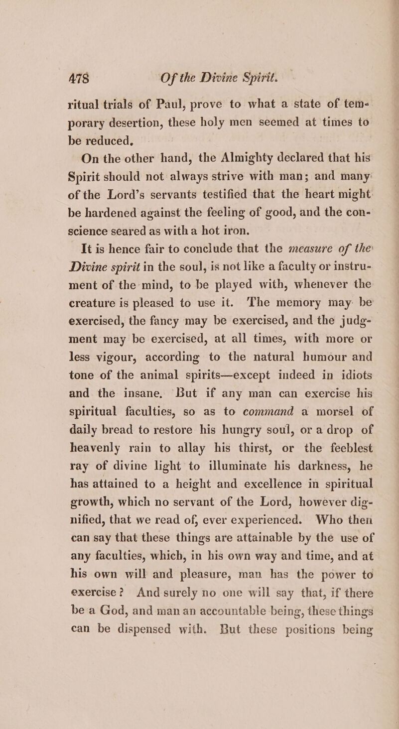 ritual trials of Paul, prove to what a state of tem- porary desertion, these holy men seemed at times to be reduced, On the other hand, the Almighty declared that his Spirit should not always strive with man; and many of the Lord’s servants testified that the heart might. be hardened against the feeling of good, and the con- science seared as witha hot iron. It is hence fair to conclude that the measure of the Divine spirit in the soul, is not like a faculty or instru- ment of the mind, to be played with, whenever the creature is pleased to use it. ‘The memory may. be exercised, the fancy may be exercised, and the judg- ment may be exercised, at all times, with more or less vigour, according to the natural humour and tone of the animal spirits—except indeed in idiots and the insane, But if any man can exercise his spiritual faculties, so as to command a morsel of daily bread to restore his hungry soul, or a drop of heavenly rain to allay his thirst, or the feeblest ray of divine light to illuminate his darkness, he has attained to a height and excellence in spiritual growth, which no servant of the Lord, however dig- nified, that we read of, ever experienced. Who then can say that these things are attainable by the use of any faculties, which, in his own way and time, and at his own will and pleasure, man has the power to exercise? Andsurely no one will say that, if there be a God, and man an accountable being, these things can be dispensed with. But these positions being