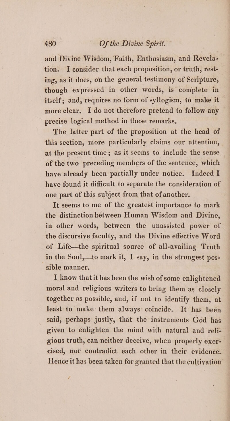 and Divine Wisdom, Faith, Enthusiasm, and Revela- tion. I consider that each proposition, or truth, rest- ing, as it does, on the general testimony of Scripture, though expressed in other words, is complete in itself; and, requires no form of syllogism, to make it more clear, I do not therefore pretend to follow any precise logical method in these remarks, The latter part of the proposition at the head of this section, more particularly claims our attention, at the present time; as it seems to include the sense of the two preceding members of the sentence, which have already been partially under notice. Indeed I have found it difficult to separate the consideration of one part of this subject from that of another. It seems to me of the greatest importance to mark the distinction between Human Wisdom and Divine, in other words, between the unassisted power of the discursive faculty, and the Divine effective Word of Life—the spiritual source of all-availing Truth in the Soul,—to mark it, I say, in the strongest pos- sible manner. I know thatit has been the wish of some enlightened moral and religious writers to bring them as closely together as possible, and, if not to identify them, at least to make them always coincide. It has been said, perhaps justly, that the instruments God has given to enlighten the mind with natural and reli- gious truth, can neither deceive, when properly exer- cised, nor contradict each other in their evidence. Hence it has been taken for granted that the cultivation f