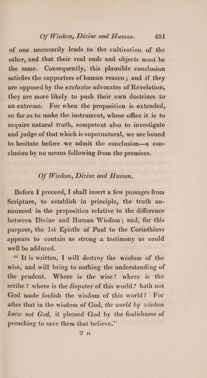 of one necessarily leads to the cultivation of the other, and that their real ends and objects must be the same. Consequently, this plausible conclusion satisfies the supporters of human reason; and if they are opposed by the exclusive advocates of Revelation, they are more likely to push their own doctrines to an extreme. For when the proposition is extended, so far as to make the instrument, whose office it is to acquire natural truth, competent also to investigate and judge of that which is supernatural, we are bound to hesitate before we admit the conclusion—a con- clusion by no means following from the premises. Of Wisdom, Divine and Human. Before I proceed, I shall insert a few passages from Scripture, to establish in principle, the truth an- nounced in the proposition relative to the difference between Divine and Human Wisdom; and, for this purpose, the Ist Epistle of Paul to the Corinthians appears to contain as strong a testimony as could well be adduced. *¢ Tt is written, I will destroy the wisdom of the wise, and will bring to nothing the understanding of the prudent. Where is the wise? where is the scribe ? where is the disputer of this world? hath not God made foolish the wisdom of this world? For after that in the wisdom of God, the world by wisdom knew not God, it pleased God by the foolishness of - preaching to save them that believe.” 2H
