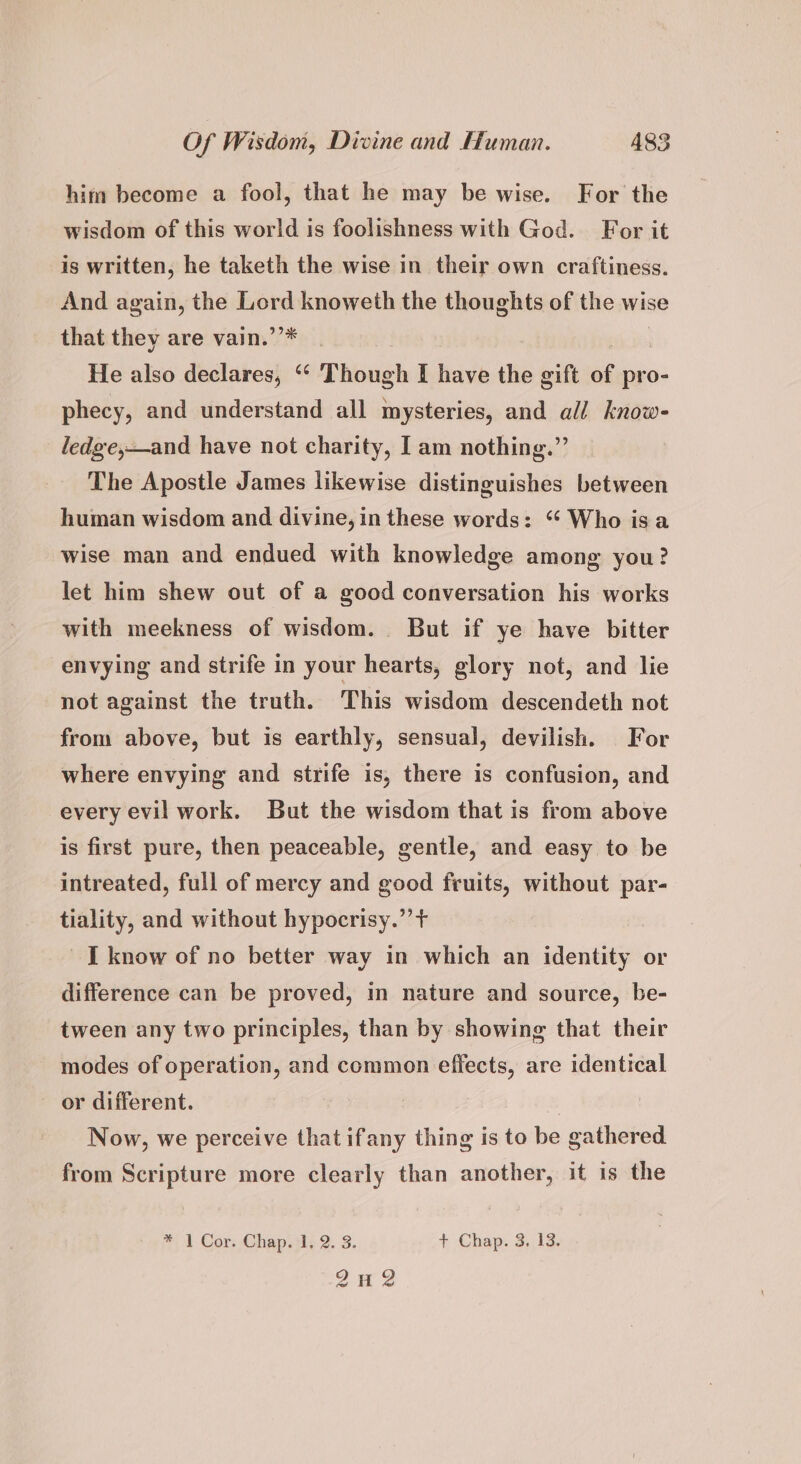 him become a fool, that he may be wise. For the wisdom of this world is foolishness with God. For it is written, he taketh the wise in their own craftiness. And again, the Lord knoweth the thoughts of the wise that they are vain.’’* He also declares, ‘“‘ Though I have the gift of pro- phecy, and understand all mysteries, and all know- ledge,—and have not charity, I am nothing.” The Apostle James likewise distinguishes between human wisdom and divine, in these words: “ Who isa wise man and endued with knowledge among you? let him shew out of a good conversation his works with meekness of wisdom. But if ye have bitter envying and strife in your hearts, glory not, and lie not against the truth. This wisdom descendeth not from above, but is earthly, sensual, devilish. For where envying and strife is, there is confusion, and every evil work. But the wisdom that is from above is first pure, then peaceable, gentle, and easy to be intreated, full of mercy and good fruits, without par- tiality, and without hypocrisy.” + I know of no better way in which an identity or difference can be proved, in nature and source, be- tween any two principles, than by showing that their modes of operation, and common effects, are identical or different. Now, we perceive that ifany thing is to be gathered from Scripture more clearly than another, it is the #1 Cor; Chapsi; 2. 3. + Chap. 3, 13. ane