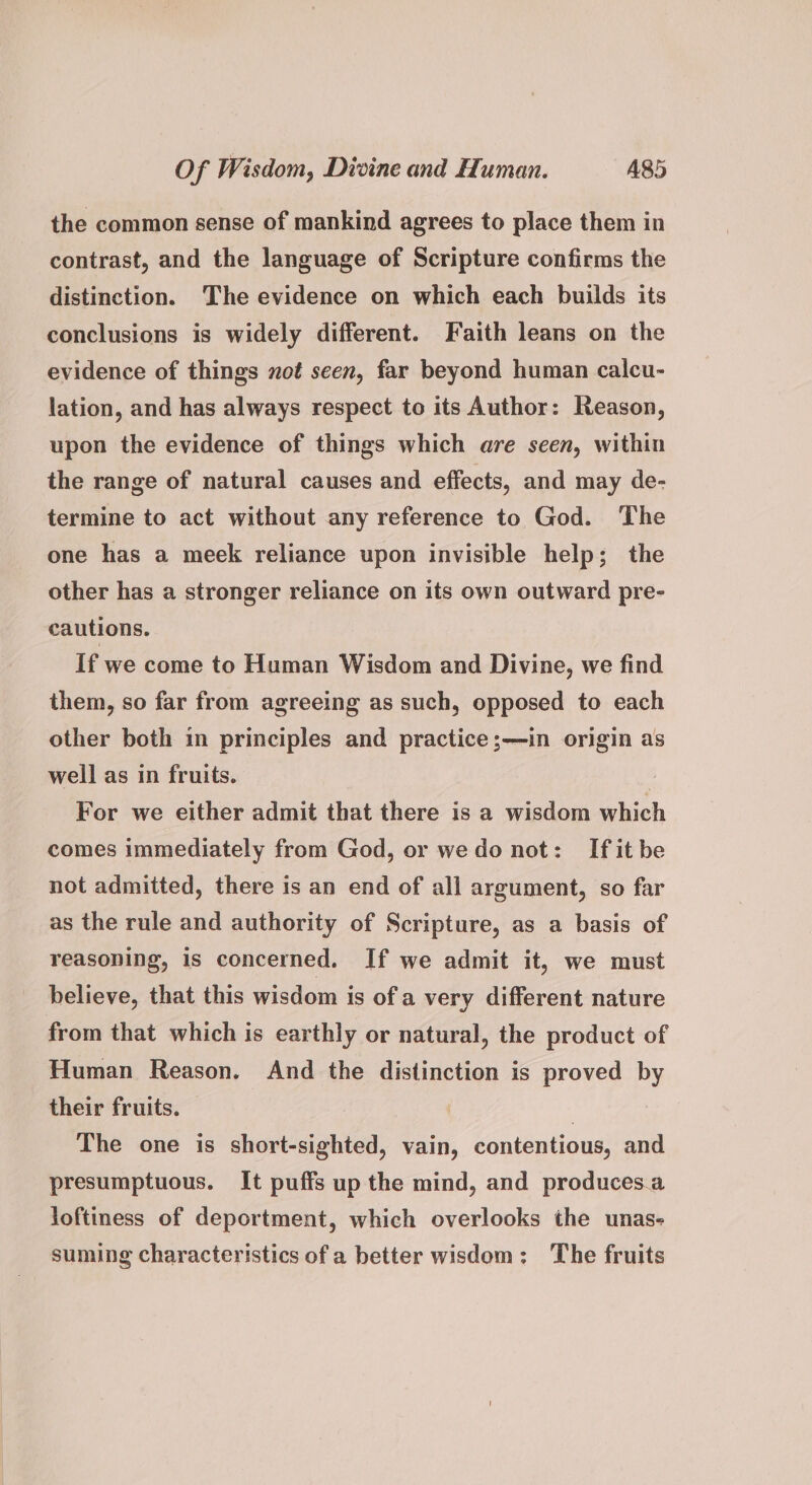 the common sense of mankind agrees to place them in contrast, and the language of Scripture confirms the distinction. The evidence on which each builds its conclusions is widely different. Faith leans on the evidence of things not seen, far beyond human calcu- lation, and has always respect to its Author: Reason, upon the evidence of things which are seen, within the range of natural causes and effects, and may de- termine to act without any reference to God. ‘The one has a meek reliance upon invisible help; the other has a stronger reliance on its own outward pre- cautions. If we come to Human Wisdom and Divine, we find them, so far from agreeing as such, opposed to each other both in principles and practice;—in origin as well as in fruits. | For we either admit that there is a wisdom which comes immediately from God, or we do not: Ifit be not admitted, there is an end of all argument, so far as the rule and authority of Scripture, as a basis of reasoning, is concerned. If we admit it, we must believe, that this wisdom is of a very different nature from that which is earthly or natural, the product of Human Reason. And the distinction is proved by their fruits. | The one is short-sighted, vain, contentious, and presumptuous. It puffs up the mind, and produces.a Joftiness of deportment, which overlooks the unas- suming characteristics of a better wisdom: ‘The fruits