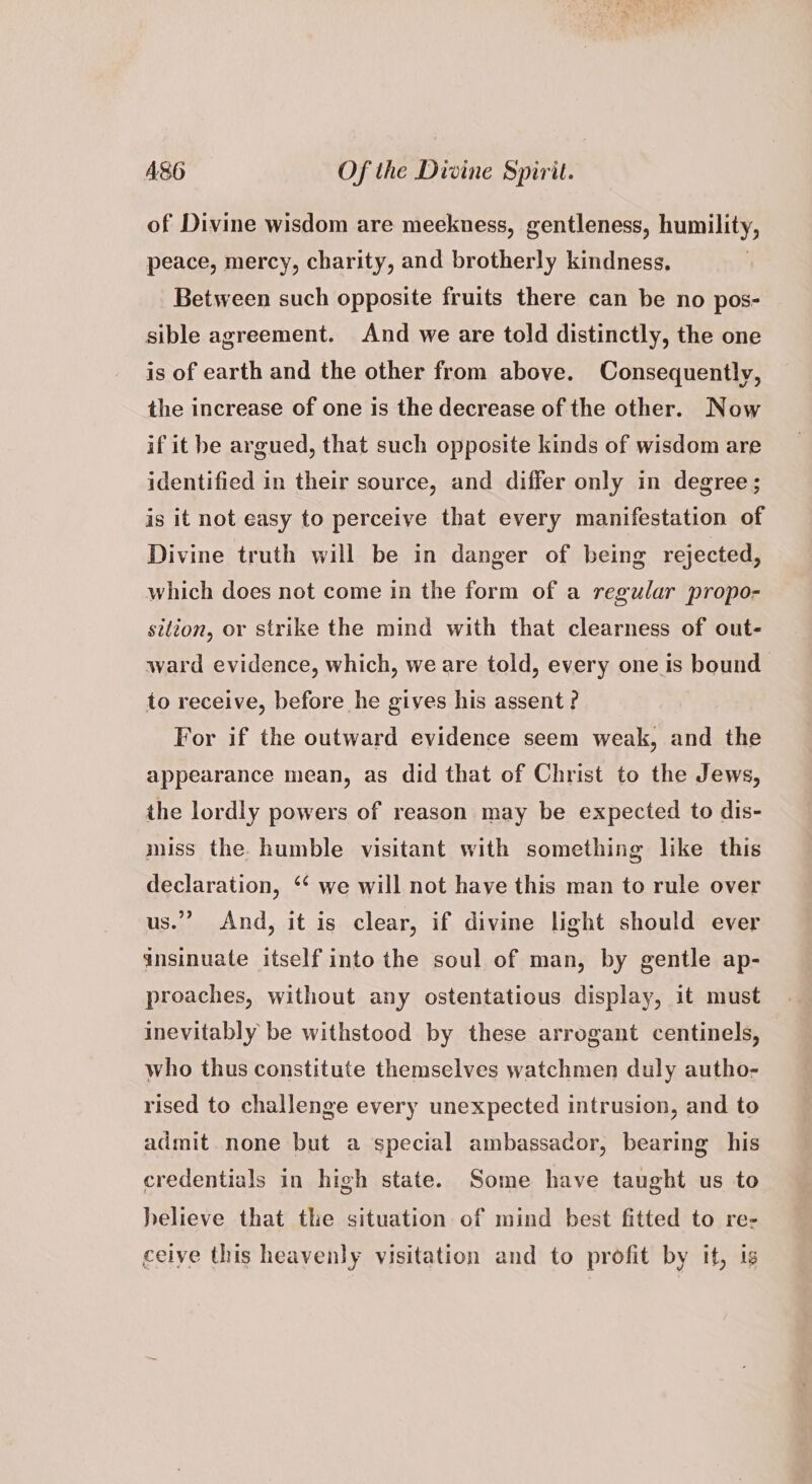 of Divine wisdom are meekness, gentleness, humility, peace, mercy, charity, and brotherly kindness. Between such opposite fruits there can be no pos- sible agreement. And we are told distinctly, the one is of earth and the other from above. Consequently, the increase of one Is the decrease of the other. Now if it he argued, that such opposite kinds of wisdom are identified in their source, and differ only in degree; is it not easy to perceive that every manifestation of Divine truth will be in danger of being rejected, which does not come in the form of a regular propo- sition, or strike the mind with that clearness of out- ward evidence, which, we are told, every one is bound to receive, before he gives his assent? For if the outward evidence seem weak, and the appearance mean, as did that of Christ to the Jews, the lordly powers of reason may be expected to dis- miss the humble visitant with something like this declaration, ‘* we will not have this man to rule over us.” And, it is clear, if divine light should ever ansinuate itself into the soul of man, by gentle ap- proaches, without any ostentatious display, it must inevitably be withstood by these arrogant centinels, who thus constitute themselves watchmen duly autho- rised to challenge every unexpected intrusion, and to admit none but a special ambassador, bearing his credentials in high state. Some have taught us to helieve that the situation of mind best fitted to re- ceive this heavenly visitation and to profit by it, is