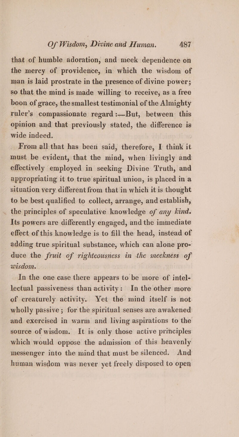 that of humble adoration, and meek dependence on the mercy of providence, in which the wisdom of man is laid prostrate in the presence of divine power; so that the mind is made willing to receive, as a free boon of grace, the smallest testimonial of the Almighty ruler’s compassionate regard :—But, between this opinion and that previously stated, the difference is wide indeed. | | From all that has been said, therefore, I think it must be evident, that the mind, when livingly and effectively employed in seeking Divine Truth, and appropriating it to true spiritual union, is placed in a situation very different from that in which it is thought to be best qualified to collect, arrange, and establish, the principles of speculative knowledge of any kind. Its powers are differently engaged, and the immediate effect of this knowledge is to fill the head, instead of adding true spiritual substance, which can alone pro- duce the fruit of righteousness in the meekness of wisdom. _ In the one case there appears to be more of intel- lectual passiveness than activity: In the other more of creaturely activity. Yet the mind itself is not. wholly passive; for the spiritual senses are awakened and exercised in warm and living aspirations to the source of wisdom. It is only those active principles which would oppose the admission of this heavenly messenger into the mind that must be silenced. And human wisdom was never yet freely disposed to open