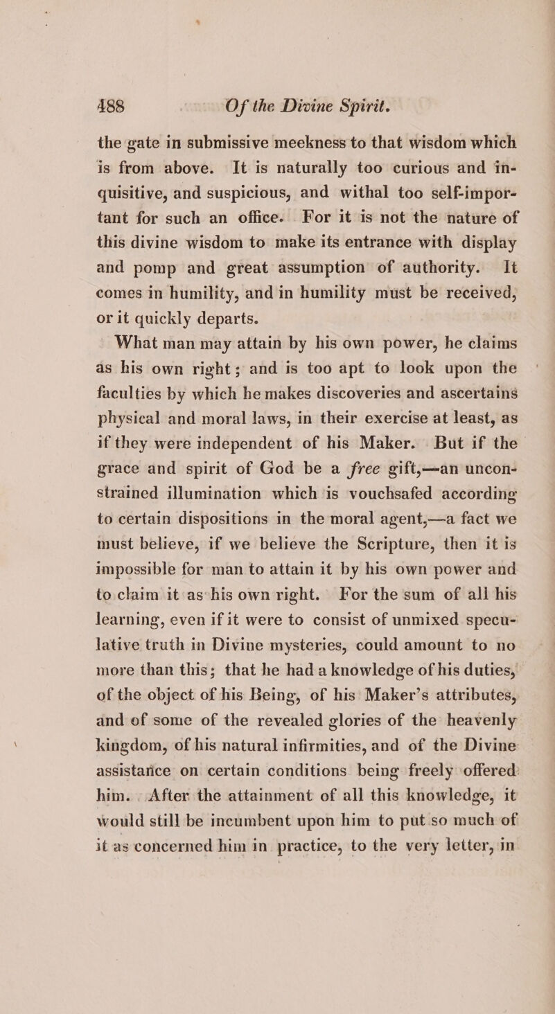 the gate in submissive meekness to that wisdom which is from above. It is naturally too curious and in- quisitive, and suspicious, and withal too self-impor- tant for such an office. For it is not the nature of this divine wisdom to make its entrance with display and pomp and great assumption of authority. It comes in humility, and in humility must be received, or it quickly departs. What man may attain by his own power, he claims as his own right; and is too apt to look upon the faculties by which he makes discoveries and ascertains physical and moral laws, in their exercise at least, as if they were independent of his Maker. But if the grace and spirit of God be a free gift,—an uncon- strained illumination which is vouchsafed according to certain dispositions in the moral agent,—a fact we must believe, if we believe the Scripture, then it is impossible for man to attain it by his own power and to claim it as°his own right. For the sum of all his learning, even if it were to consist of unmixed specu- lative truth in Divine mysteries, could amount to no more than this; that he had a knowledge of his duties, of the object of his Being, of his Maker’s attributes, and of some of the revealed glories of the heavenly kingdom, of his natural infirmities, and of the Divine assistarice on certain conditions being freely offered: him. . After the attainment of all this knowledge, it would still be incumbent upon him to put so much of it as concerned him in practice, to the very letter, in