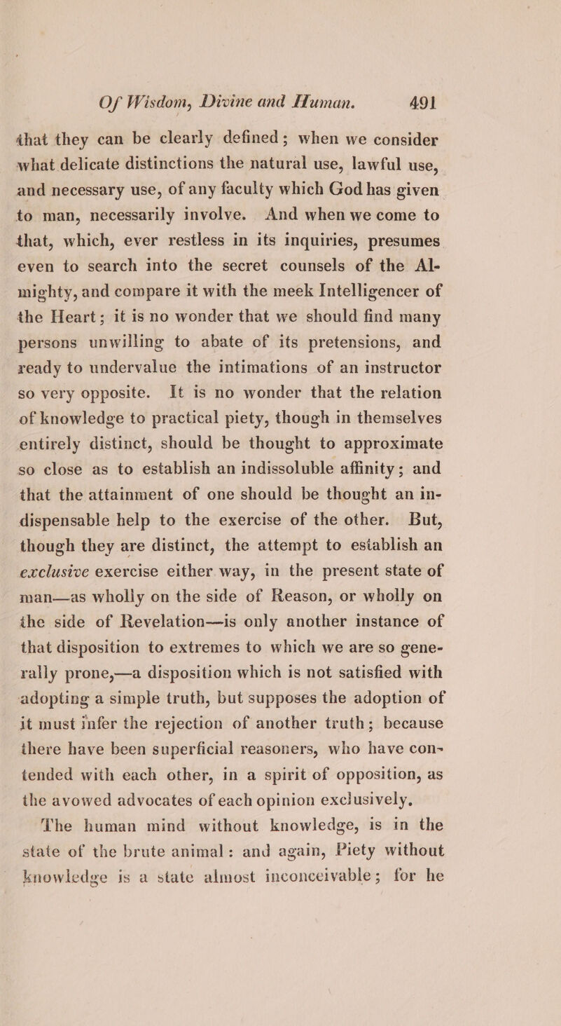 dhat they can be clearly defined; when we consider what delicate distinctions the natural use, lawful use, and necessary use, of any faculty which God has given to man, necessarily involve. And when we come to that, which, ever restless in its inquiries, presumes even to search into the secret counsels of the Al- mighty, and compare it with the meek Intelligencer of the Heart; it is no wonder that we should find many persons unwilling to abate of its pretensions, and ready to undervalue the intimations of an instructor so very opposite. It is no wonder that the relation of knowledge to practical piety, though in themselves entirely distinct, should be thought to approximate so close as to establish an indissoluble affinity; and that the attainment of one should be thought an in- dispensable help to the exercise of the other. But, though they are distinct, the attempt to establish an exclusive exercise either way, in the present state of man—as wholly on the side of Reason, or wholly on the side of Revelation—is only another instance of that disposition to extremes to which we are so gene- rally prone,—a disposition which is not satisfied with adopting a simple truth, but supposes the adoption of it must infer the rejection of another truth; because there have been superficial reasoners, who have con- tended with each other, in a spirit of opposition, as the avowed advocates of each opinion exclusively, The human mind without knowledge, is in the state of the brute animal: and again, Piety without knowledge is a state almost inconceivable; for he