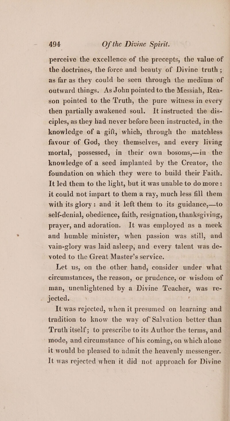 perceive the excellence of the precepts, the value of the doctrines, the force and beauty of Divine truth; as far as they could be seen through the medium of outward things. As John pointed to the Messiah, Rea- son pointed to the Truth, the pure witness in every then partially awakened soul. It instructed the dis- ciples, as they had never before been instructed, in the knowledge of a gift, which, through the matchless favour of God, they themselves, and every living mortal, possessed, in their own bosoms,—in~ the knowledge of a seed implanted by the Creator, the foundation on which they were to build their Faith. It led them to the light, but it was unable to do more: it could not impart to them a ray, much less fill them with its glory: and it left them to its guidance,—to self-denial, obedience, faith, resignation, thanksgiving, prayer, and adoration. It was employed as a meek and humble minister, when passion was still, and vain-glory was laid asleep, and every talent was de- voted to the Great Master’s service. Let us, on the other hand, consider under what circumstances, the reason, or prudence, or wisdom of man, unenlightened by a Divine Teacher, was re- . jected. \ | It was rejected, when it presumed on learning and tradition to know the way of Salvation better than Truth itself; to prescribe to its Author the terms, and mode, and circumstance of his coming, on which alone it would be pleased to admit the heavenly messenger. It was rejected when it did not approach for Divine