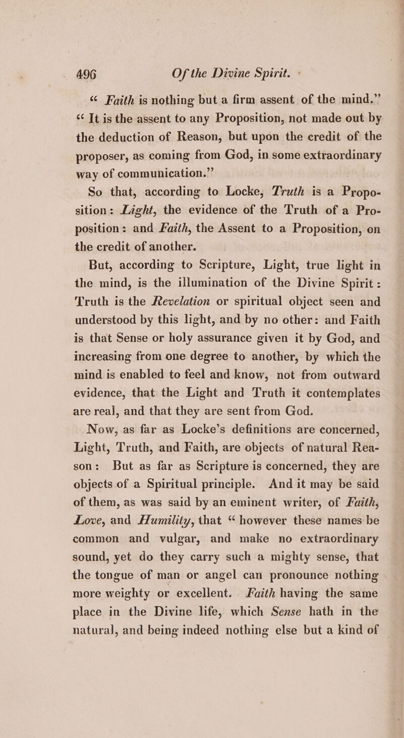 “ Faith is nothing but a firm assent of the mind.” “¢ It is the assent to any Proposition, not made out by the deduction of Reason, but upon the credit of the proposer, as coming from God, in some extraordinary way of communication.” So that, according to Locke, Truth is a Propo- sition: Light, the evidence of the Truth of a Pro- position: and Faith, the Assent to a Proposition, on the credit of another. But, according to Scripture, Light, true light in the mind, is the illumination of the Divine Spirit : Truth is the Revelation or spiritual object seen and understood by this light, and by no other: and Faith is that Sense or holy assurance given it by God, and increasing from one degree to another, by which the mind is enabled to feel and know, not from outward evidence, that the Light and Truth it contemplates are real, and that they are sent from God. Now, as far as Locke’s definitions are concerned, Light, Truth, and Faith, are objects of natural Rea- son: But as far as Scripture is concerned, they are objects of a Spiritual principle. And it may be said of them, as was said by an eminent writer, of Fazth, Love, and Humility, that “ however these names be common and vulgar, and make no extraordinary sound, yet do they carry such a mighty sense, that the tongue of man or angel can pronounce nothing more weighty or excellent. Faith having the same place in the Divine life, which Sense hath in the natural, and being indeed nothing else but a kind of —