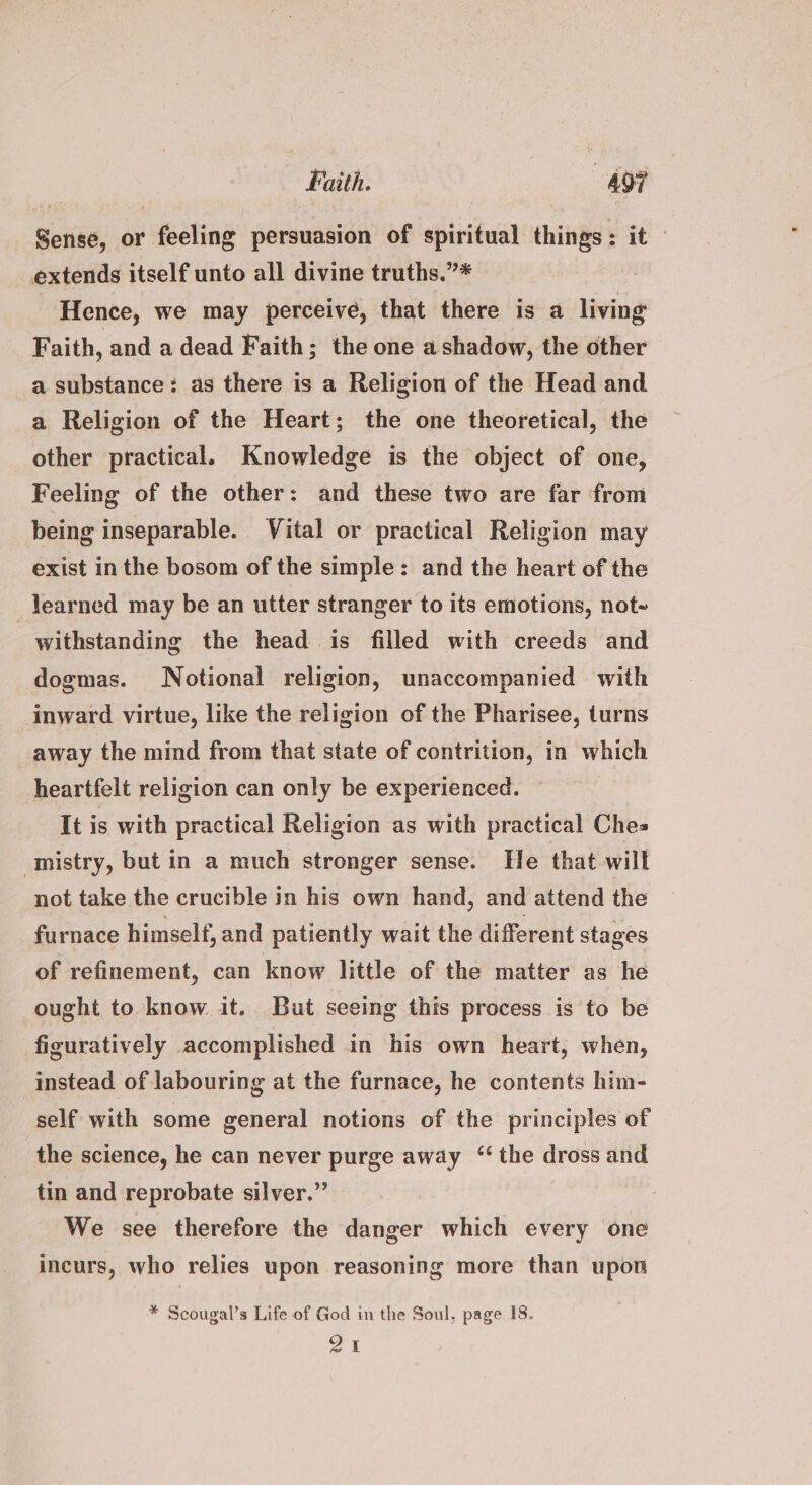 Sense, or feeling persuasion of spiritual things: it — extends itself unto all divine truths.”* Hence, we may perceive, that there is a living F aith, and a dead Faith; the one ashadow, the other a substance: as there is a Religion of the Head and a Religion of the Heart; the one theoretical, the other practical. Knowledge is the object of one, Feeling of the other: and these two are far from being inseparable. Vital or practical Religion may exist inthe bosom of the simple: and the heart of the learned may be an utter stranger to its emotions, not- withstanding the head is filled with creeds and dogmas. Notional religion, unaccompanied with inward virtue, like the religion of the Pharisee, turns away the mind from that state of contrition, in which heartfelt religion can only be experienced. ~ It is with practical Religion as with practical Ches istry, but in a much stronger sense. He that will not take the crucible in his own hand, and attend the furnace himself, and patiently wait the different stages of refinement, can know little of the matter as he ought to know it. But seeing this process is to be figuratively accomplished in his own heart, when, instead of labouring at the furnace, he contents him- self with some general notions of the principles of the science, he can never purge away “the dross and tin and reprobate silver.” We see therefore the danger which every one incurs, who relies upon reasoning more than upon * Scougal’s Life of God in the Soul, page 18. 21