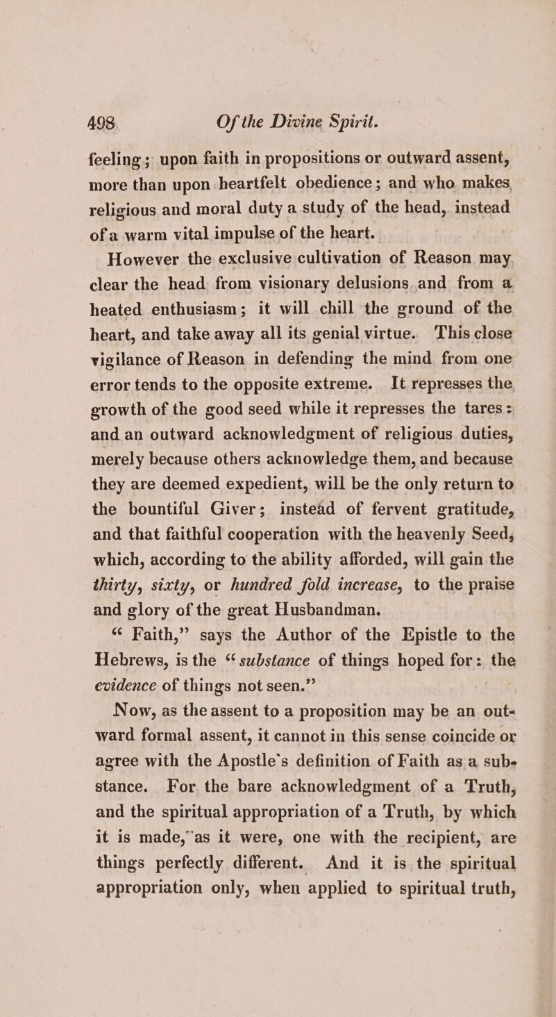 feeling; upon faith in propositions or outward assent, more than upon heartfelt obedience ; and who. makes, religious and moral duty a study of the head, instead of a warm vital impulse of the heart. However the exclusive cultivation of Reason may. clear the head from visionary delusions and from a heated enthusiasm; it will chill the ground of the heart, and take away all its genial virtue. This close vigilance of Reason in defending the mind from one error tends to the opposite extreme. It represses the growth of the good seed while it represses the tares: and an outward acknowledgment of religious duties, merely because others acknowledge them, and because they are deemed expedient, will be the only return to the bountiful Giver; instead of fervent gratitude, and that faithful cooperation with the heavenly Seed, which, according to the ability afforded, will gain the thirty, sixty, or hundred fold increase, to the praise and glory of the great Husbandman. “¢ Faith,” says the Author of the Epistle to the Hebrews, is the ‘substance of things hoped for: the evidence of things not seen.” Now, as the assent to a proposition may be an out- ward formal assent, it cannot in this sense coincide or agree with the Apostle’s definition of Faith as a sub- stance. For, the bare acknowledgment of a Truth, and the spiritual appropriation of a Truth, by which it is made,”as it were, one with the recipient, are things perfectly different. And it is the spiritual appropriation only, when applied to spiritual truth,