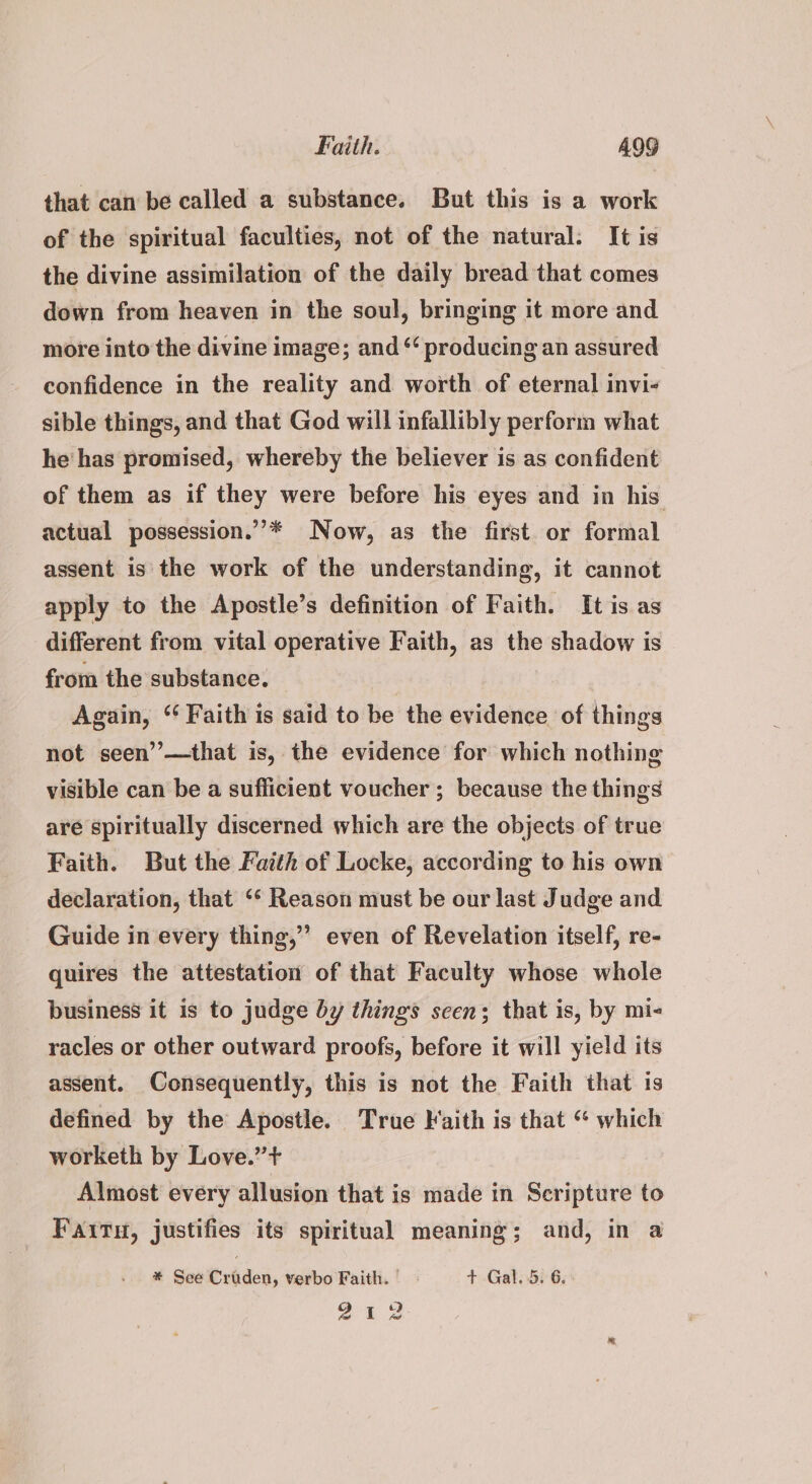 that can be called a substance. But this is a work of the spiritual faculties, not of the natural. It is the divine assimilation of the daily bread that comes down from heaven in the soul, bringing it more and more into the divine image; and *‘ producing an assured confidence in the reality and worth of eternal invi- sible things, and that God will infallibly perform what he has promised, whereby the believer is as confident of them as if they were before his eyes and in his actual possession.”’* Now, as the first or formal assent is the work of the understanding, it cannot apply to the Apostle’s definition of Faith. It is as different from vital operative Faith, as the shadow is from the substance. Again, “‘ Faith is said to be the evidence of things not seen”—that is, the evidence for which nothing visible can be a sufficient voucher ; because the things are spiritually discerned which are the objects of true Faith. But the Faith of Locke, according to his own declaration, that ‘* Reason must be our last Judge and Guide in every thing,” even of Revelation itself, re- quires the attestation of that Faculty whose whole business it is to judge by things seen; that is, by mi- racles or other outward proofs, before it will yield its assent. Consequently, this is not the Faith that is defined by the Apostle. True Faith is that “ which worketh by Love.” + Almost every allusion that is made in Scripture to Faitu, justifies its spiritual meaning; and, in a * See Erodes, verbo Faith. — + Gal..5. 6. a 2