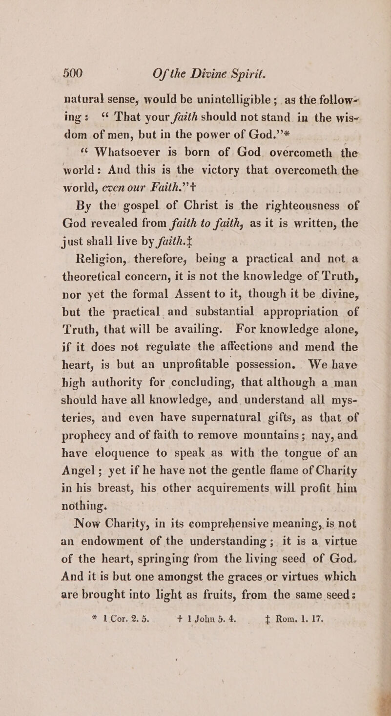natural sense, would be unintelligible ; as the follow ing: “ That your faith should not stand in the wis- dom of men, but in the power of God.’’* « Whatsoever is born of God. overcometh the world: And this is the victory that overcometh the world, even our Faith.” + By the gospel of Christ is the ighiconsnee of God revealed from faith to faith, as it is written, the just shall live by fazth.t Religion, therefore, being a practical and not a theoretical concern, it is not the knowledge of Truth, nor yet the formal Assent to it, though it be divine, but the practical and substantial appropriation of — Truth, that will be availing. For knowledge alone, if it does not regulate the affections and mend the heart, is but an unprofitable possession. We have high authority for concluding, that although a man should have all knowledge, and. understand all mys- teries, and even have supernatural gifts, as that of prophecy and of faith to remove mountains; nay, and have eloquence to speak as with the tongue of an Angel; yet if he have not the gentle flame of Charity in his breast, his other acquirements will profit him nothing. Now Charity, in its comprehensive meaning, is not an endowment of the understanding ; it is a virtue of the heart, springing from the living seed of God. And it is but one amongst the graces or virtues which are brought into light as fruits, from the same seed: FO Or. + 1 John 5. 4. t Rom. 1. 17.