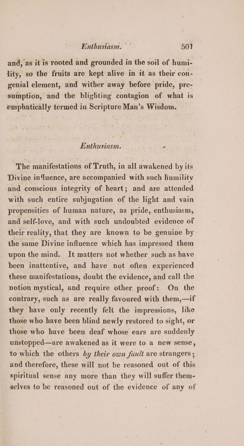 and, as it is rooted and grounded in the soil of humi- lity, so the fruits are kept alive in it as their con- genial element, and wither away before pride, pre- sumption, and the blighting contagion of what is emphatically termed in Scripture Man’s Wisdom. Enthusiasm. Pee The manifestations of Truth, in all awakened by its Divine influence, are accompanied with such humility and conscious integrity of heart; and are attended with such entire subjugation of the light and vain propensities of human nature, as pride, enthusiasm, and self-love, and with such undoubted evidence of their reality, that they are known to be genuine by the same Divine influence which has impressed them upon the mind. It matters not whether such as have been inattentive, and have not often experienced these manifestations, doubt the evidence, and call the notion mystical, and require other proof: On _ the contrary, such as are really favoured with them,—if they have only recently felt the impressions, like those who have been blind newly restored to sight, or those who have been deaf whose ears are suddenly unstopped—are awakened as it were to a new sense, to which the others by their own fault are strangers ; and therefore, these will not be reasoned out of this spiritual sense any more than they will suffer them- selves to be reasoned out of the evidence of any of