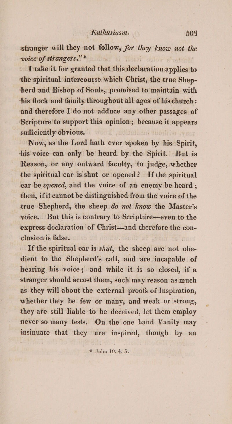 stranger will they not follow, for they know not the woice of strangers.”’* I take it for granted that this auldlaxiaiori peta to ‘the spiritual intercourse which Christ, the true Shep- herd and Bishop of Souls, promised to maintain with his flock and family throughout all ages of his church: and therefore I do not adduce any other passages of Scripture'to support this opinion; because it appears sufficiently obvious. | . Now, as the Lord hath ever bad beh his: Spirit, ‘his voice can only be heard by the Spirit. But is Reason, or any outward faculty, to judge, whether the spiritual ear is shut or opened? If the spiritual ear be opened, and the voice of an enemy be heard ; then, if it cannot be distinguished from the voice of the true Shepherd, the sheep do not know the Master’s voice. But this is contrary to Scripture—even to the express declaration of Christ—and therefore the con- clusion is false. | If the spiritual ear is shut, the aver are not | sblier dient to the Shepherd’s call, and are incapable of hearing his voice; and while it is so closed, if a stranger should accost them, such may reason as much as they will about the external proofs of Inspiration, whether they be few or many, and weak or strong, they are still liable to be deceived, let them employ never so many tests. On the one hand Vanity may insinuate that they are inspired, though by an * John 10. 4, 5.
