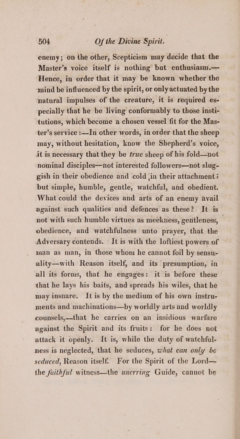 enemy; on the other, Scepticism may decide that the Master’s voice itself is nothing but enthusiasm.— Hence, in order that it may be known whether the mind be influenced by the spirit, or only actuated by the natural impulses of the creature, it is required es- pecially that he be living conformably to those insti- tutions, which become a chosen vessel fit for the Mas- ter’s service :—In other words, in order that the sheep may, without hesitation, know the Shepherd’s voice, it is necessary that they be true sheep of his fold—not nominal disciples—not interested followers—not slug~- gish in their obedience and cold jin their attachment 5 but simple, humble, gentle, watchful, and obedient. What could the devices and arts of an enemy avail against such qualities and defences as these? It is not with such humble virtues as meekness, gentleness, : obedience, and watchfulness unto prayer, that the Adversary contends. It is with the loftiest powers of man as man, in those whom he cannot foil by sensu- ality—with Reason itself, and its presumption, in all its forms, that he engages : it is before these that he lays his baits, and spreads his wiles, that he may insnare. It is by the medium of his own instru- ments and machinations—by worldly arts and worldly counsels,—that he carries on an insidious warfare against. the Spirit and its fruits: for he does not attack it openly. It is, while the duty of watchful- ness is neglected, that he seduces, what can only be seduced, Reason itself. For the Spirit of the Lord— the fuithful witness—the unerring Guide, cannot be