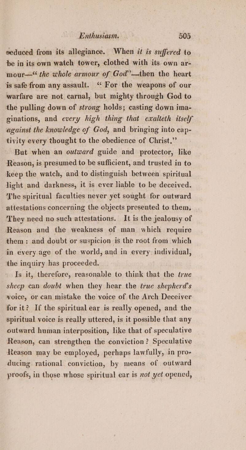 seduced from its allegiance. When it is suffered to be in its own watch tower, clothed with its own ar- mour—“ the whole armour of God’—then the heart is safe from any assault. “ For the weapons of our warfare are not carnal, but mighty through God to the pulling down of strong holds; casting down ima- ginations, and every high thing that exalteth itself against the knowledge of God, and bringing into cap- tivity every thought to the obedience of Christ.”’ But when an outward guide and protector, like Reason, is presumed to be sufficient, and trusted in to keep the watch, and to distinguish between. spiritual light and darkness, it is ever liable to be deceived. The spiritual faculties never yet sought for outward attestations concerning the objects presented to them, | They need no such attestations. It is the jealousy of Reason and the weakness of man which require them: and doubt or suspicion is the root from which in every age of the world, and in every. individual, the inquiry has proceeded. Is it, therefore, reasonable to think that the true sheep can doubt when they hear the true shepherd’s voice, or can mistake the voice of the Arch Deceiver for it? If the spiritual ear is really opened, and the spiritual voice is really uttered, is it possible that any outward human interposition, like that of speculative Reason, can strengthen the conviction ? Speculative Reason may be employed, perhaps lawfully, in pro- ducing rational conviction, by means of outward _ proofs, in those whose spiritual ear is zot yet opened,