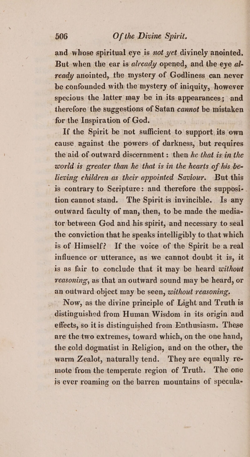 and. -whose spiritual eye is sot yet divinely anointed. But when the ear is already opened, and the eye al- ready anointed, the mystery of Godliness can never be confounded with the mystery of iniquity, however specious the latter may be in its appearances; and therefore the suggestions of Satan cannot be mistaken for the Inspiration of God. If the Spirit be not sufficient to support, its own cause against the powers of darkness, but requires the aid of outward discernment: then he that is in the world is greater than he that is in the hearts of his be- lieving children as their appointed Saviour. But this is contrary to Scripture: and therefore the supposi- - tion cannot stand. The Spirit is invincible. Is any outward faculty of man, then, to be made the media- tor between God and his spirit, and necessary to seal the conviction that he speaks intelligibly to that which is of Himself? If the voice of the Spirit be a real influence or utterance, as we cannot doubt it is, it is as fair to conclude that it may be heard without reasoning, as that an outward sound may be heard, or an outward object may be seen, without reasoning. . Now, as the divine principle of Light and Truth is - distinguished from Human. Wisdom in its origin and effects, so itis distinguished from Enthusiasm. These are the two extremes, toward which, on the one hand, the cold dogmatist in Religion, and on the other, the warm Zealot, naturally tend. They are equally re- mote from the temperate region of Truth. The one is ever roaming on the barren mountains of specula-