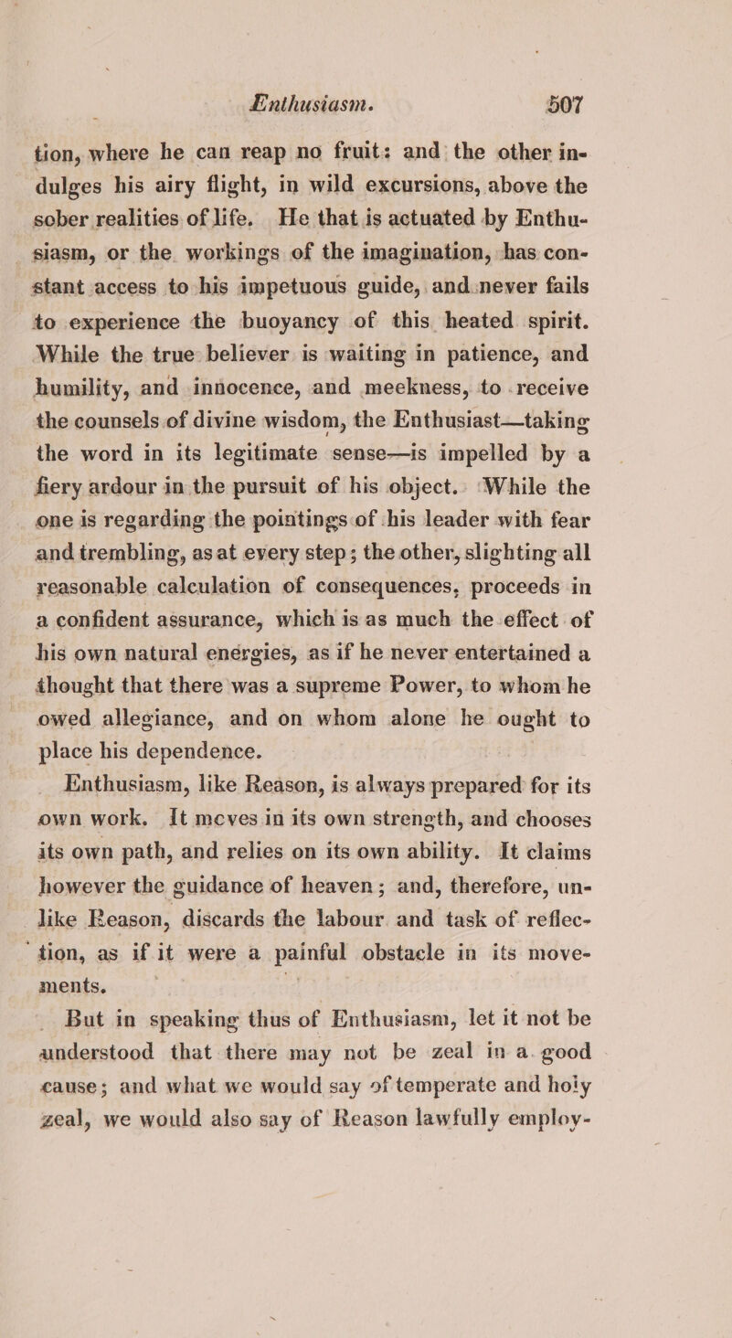 tion, where he can reap no fruit: and the other in- dulges his airy flight, in wild excursions, above the sober realities of life. He that is actuated by Enthu- _siasm, or the. workings of the imagination, ‘has con- stant access to his impetuous guide, and.never fails to experience the buoyancy of this heated. spirit. While the true believer is waiting in patience, and humility, and innocence, and meekness, to -receive the counsels of divine wisdom, the Enthusiast—taking the word in its legitimate sense—is impelled by a fiery ardour in the pursuit of his object.. While the one is regarding the poiatings of his leader with fear and trembling, asat every step; the other, slighting all reasonable calculation of consequences, proceeds in a confident assurance, which is. as much the effect of his own natural energies, as if he never entertained a thought that there was a supreme Power, to whom he owed allegiance, and on whom alone he ought to place his dependence. : Enthusiasm, like Reason, is always prepared for its own work. {t meves in its own strength, and chooses its own path, and relies on its own ability. It claims however the guidance of heaven; and, therefore, un- like Reason, discards the labour. and task of reflec- ‘tion, as if it were a painful obstacle in its move- ments. 7 1 | But in speaking thus of Enthusiasm, let it not be understood that there may not be zeal in a. good cause; and what we would say of temperate and holy geal, we would also say of Reason lawfully employ-
