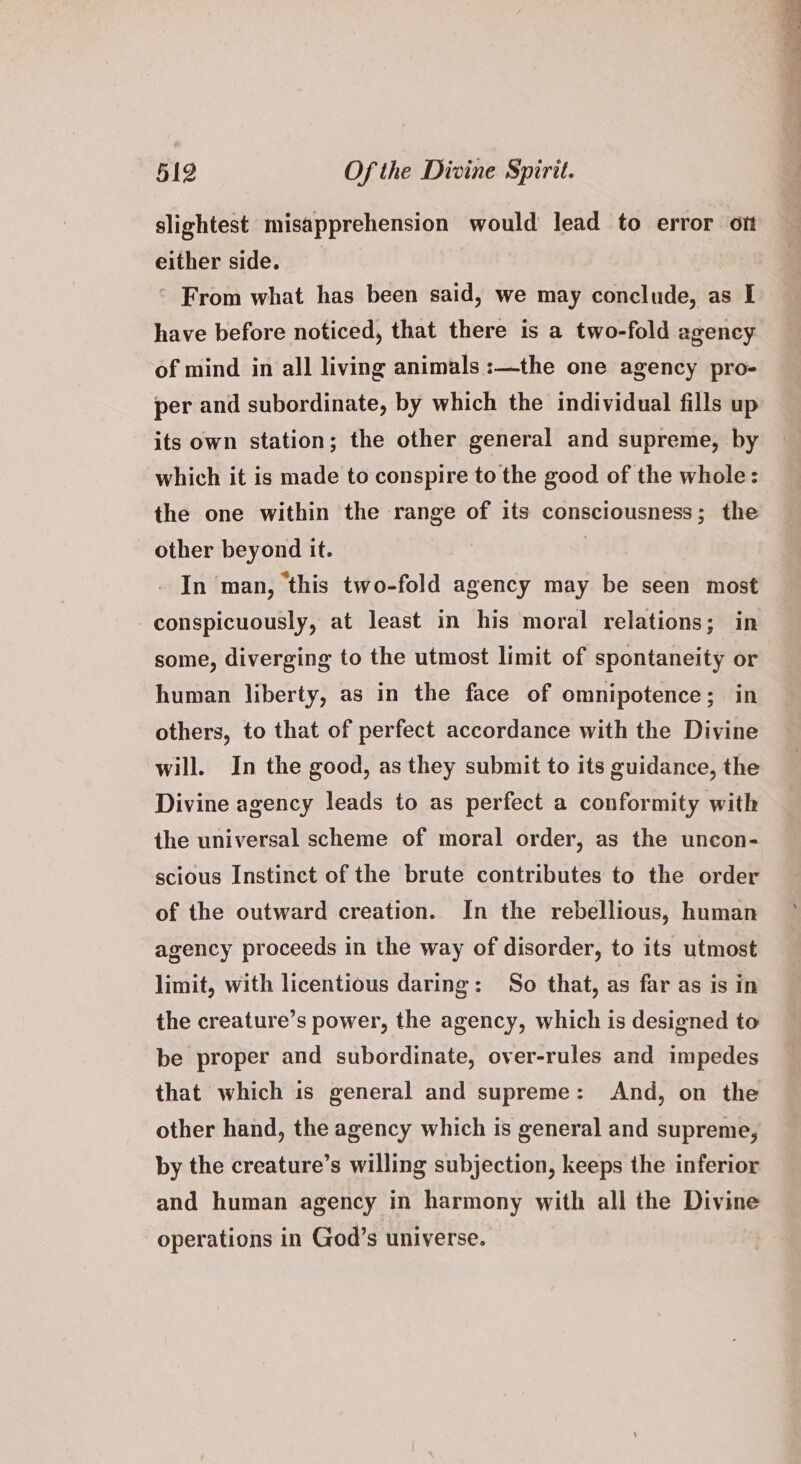either side. ° From what has been said, we may conclude, as I have before noticed, that there is a two-fold agency of mind in all living animals :—the one agency pro- per and subordinate, by which the individual fills up its own station; the other general and supreme, by which it is made to conspire to the good of the whole: the one within the range of its consciousness; the other beyond it. ) . In man, ‘this two-fold agency may be seen most conspicuously, at least in his moral relations; in some, diverging to the utmost limit of spontaneity or human liberty, as in the face of omnipotence; in others, to that of perfect accordance with the Divine will. In the good, as they submit to its guidance, the Divine agency leads to as perfect a conformity with the universal scheme of moral order, as the uncon- scious Instinct of the brute contributes to the order of the outward creation. In the rebellious, human agency proceeds in the way of disorder, to its utmost limit, with licentious daring: So that, as far as is in the creature’s power, the agency, which is designed to be proper and subordinate, over-rules and impedes that which 1s general and supreme: And, on the other hand, the agency which is general and supreme, by the creature’s willing subjection, keeps the inferior and human agency in harmony with all the Divine operations in God’s universe.