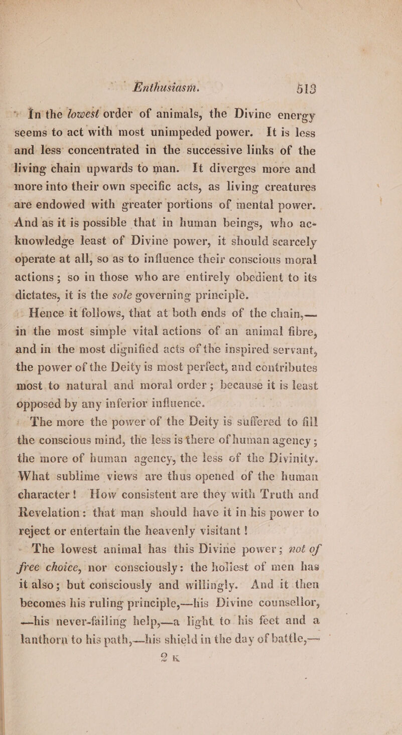» In'the /owest order of animals, the Divine energy seems to act with most unimpeded power. It is less and less’ concentrated in the successive links of the living chain upwards to man. It diverges more and more into their own specific acts, as living creatures are endowed with greater portions of mental power. And as it is possible that in human beings, who ac- knowledge least of Divine power, it should scarcely operate at all, so as to influence their conscious moral actions ; so in those who are entirely obedient to its dictates, it is the sole governing principle. ~ Hence it follows, that at both ends of the chain,— in the most simple vital actions of an animal fibre, and in the most dignified acts of the inspired servant, the power of the Deity is most perfect, and contributes most.to natural and moral order; because it is least opposed by any inferior influence. ae » The more the power of the Deity is suffered to fill the conscious mind, the less is there of human agency ; the more of human agency, the less of the Divinity. ‘What sublime views are thus opened of the human - character! How consistent are they with Truth and Revelation: that man should have it in.his power to reject or entertain the heavenly visitant ! The lowest animal has this Divine power; xct of free choice, nor consciously: the holiest of men has it also; but consciously and willingly. And it then becomes his ruling principle,—his Divine counsellor, —his never-failing help,—a light, to his feet and a ~~ Yanthorn to his path,—his shield in the day of battle,— — 9k