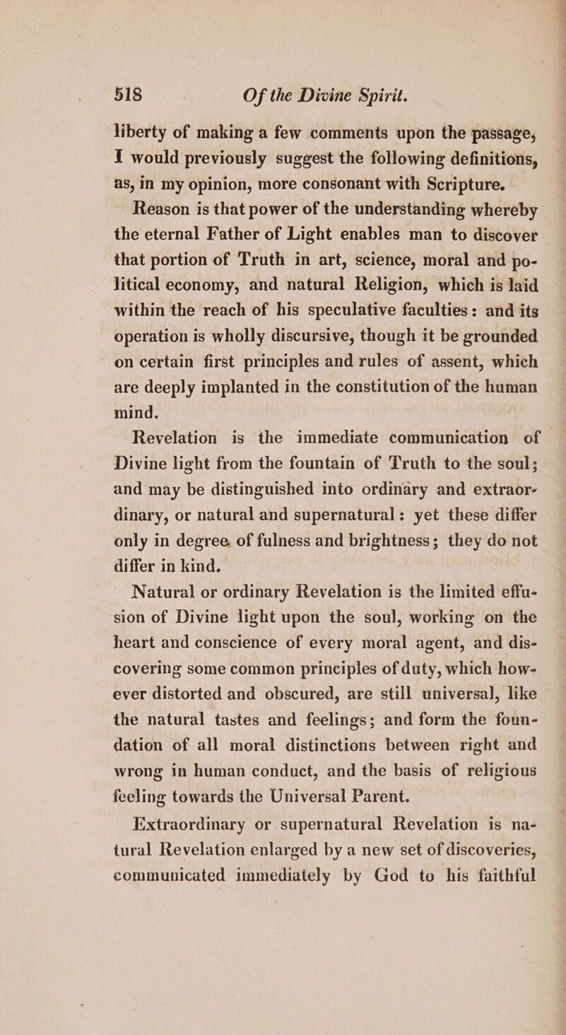 liberty of making a few comments upon the passage, I would previously suggest the following definitions, as, in my opinion, more consonant with Scripture. Reason is that power of the understanding whereby the eternal Father of Light enables man to discover that portion of Truth in art, science, moral and po- litical economy, and natural Religion, which is laid within the reach of his speculative faculties: and its operation is wholly discursive, though it be grounded on certain first principles and rules of assent, which are deeply implanted in the constitution of the human mind. Revelation is the immediate communication of Divine light from the fountain of Truth to the soul; and may be distinguished into ordinary and extraor- dinary, or natural and supernatural: yet these differ only in degree, of fulness and brightness; they do not differ in kind. Natural or ordinary Revelation is the limited effu- sion of Divine light upon the soul, working on the heart and conscience of every moral agent, and dis- covering some common principles of duty, which how- ever distorted and obscured, are still universal], like the natural tastes and feelings; and form the foun- dation of all moral distinctions between right and wrong in human conduct, and the basis of religious feeling towards the Universal Parent. Extraordinary or supernatural Revelation is na- tural Revelation enlarged by a new set of discoveries, communicated immediately by God to his faithful