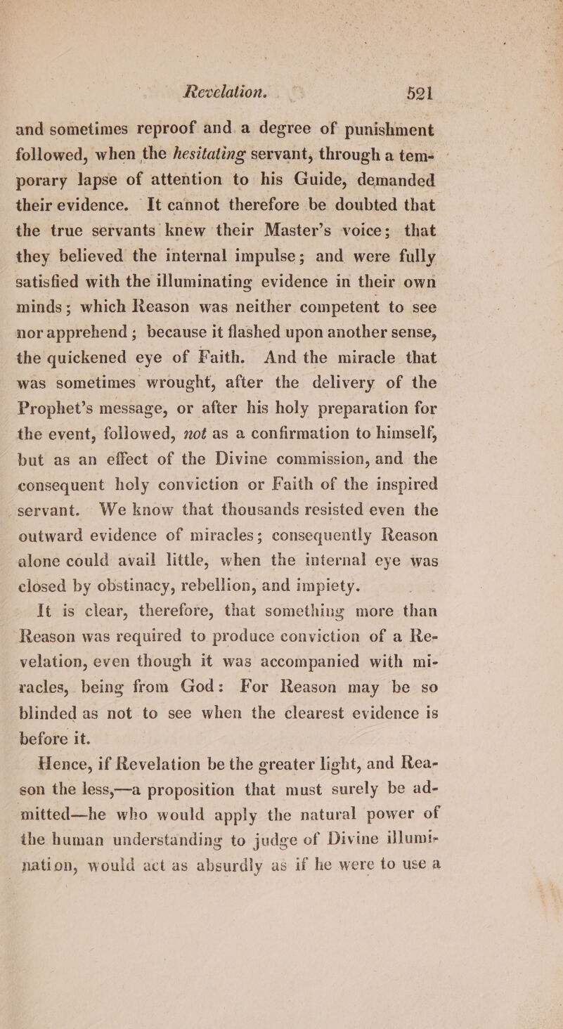 and sometimes reproof and.a degree of punishment followed, when the hesitating servant, through a tem- porary lapse of attention to his Guide, demanded their evidence. It cannot therefore be doubted that the true servants knew their Master’s voice; that they believed the internal impulse; and were fully satisfied with the illuminating evidence in their own minds; which Reason was neither competent to see nor apprehend ; because it flashed upon another sense, the quickened eye of Faith. And the miracle that was sometimes wrought, after the delivery of the Prophet’s message, or after his holy preparation for the event, followed, mot as a confirmation to himself, but as an effect of the Divine commission, and the consequent holy conviction or Faith of the inspired servant. We know that thousands resisted even the outward evidence of miracles; consequently Reason alone could avail little, when the internal eye was closed by obstinacy, rebellion, and impiety. It is clear, therefore, that something more than Reason was required to produce conviction of a Re- velation, even though it was accompanied with mi- racles, being from God: For Reason may be so blinded as not to see when the clearest evidence is before it. Hence, if Revelation be the greater light, and Rea- son the less,—a proposition that must surely be ad- mitted—he who would apply the natural power of the human understanding to judge of Divine illum! nation, would act as absurdly as if he were to use a