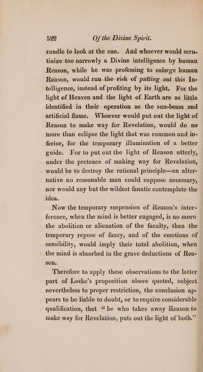 candle to look at the sun. And whoever would scru- tinize too narrowly a Divine intelligence by human Reason, while he. was professing to enlarge human Reason, would run the risk of putting out this In- telligence, instead of profiting by its light, For the light of Heaven and the light of Earth are as little identified in their operation as the sun-beam and artificial flame. Whoever would put out the light of Reason to make way for Revelation, would do no more than eclipse the light that was common and in- ferior, for the temporary illumination of a better guide. For to put out the light of Reason utterly, under the pretence of making way for Revelation, would be to destroy the rational principle—an alter- native no reasonable man could suppose necessary, nor would any but the wildest fanatic contemplate the idea. Now the temporary suspension of Reason’s inter- ference, when the mind is better engaged, is no more the abolition or alienation of the faculty, than the temporary repose of fancy, and of the emotions of sensibility, would imply their total abolition, when the mind is absorbed in the grave deductions of Rea- son. Therefore to apply these observations to the latter part of Locke’s proposition above quoted, subject — nevertheless to proper restriction, the conclusion ap- pears to be liable to doubt, or to require considerable qualification, that “he who takes away Reason to make way for Revelation, puts out the light of both.” |