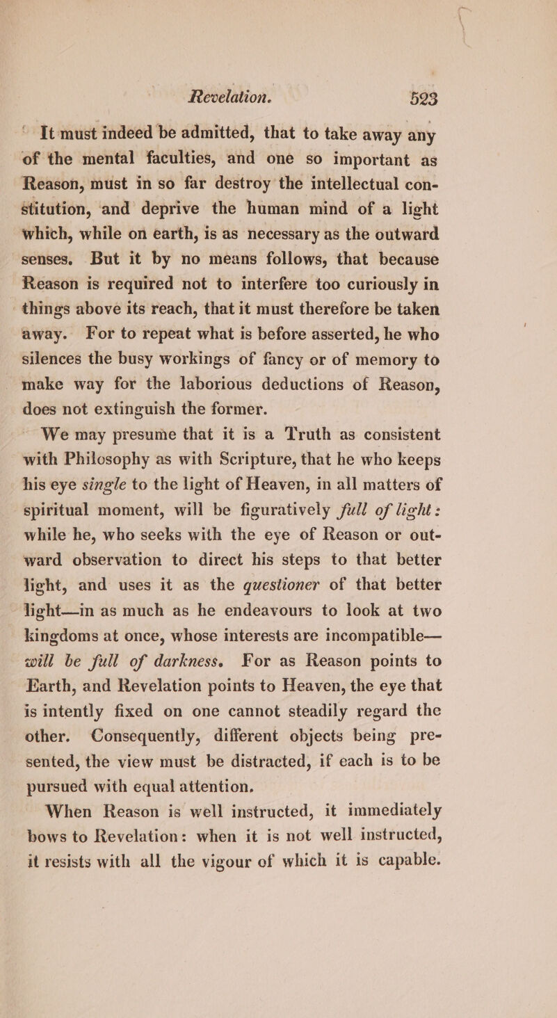 ‘ It must indeed be admitted, that to take away any of the mental faculties, and one so important as Reason, must in so far destroy the intellectual con- Stitution, and deprive the human mind of a light which, while on earth, is as necessary as the outward senses. But it by no means follows, that because Reason is required not to interfere too curiously in things above its reach, that it must therefore be taken away. For to repeat what is before asserted, he who silences the busy workings of fancy or of memory to _ make way for the laborious deductions of Reason, does not extinguish the former. We may presume that it is a Truth as consistent with Philosophy as with Scripture, that he who keeps his eye single to the light of Heaven, in all matters of spiritual moment, will be figuratively fill of light: while he, who seeks with the eye of Reason or out- ward observation to direct his steps to that better light, and uses it as the questioner of that better light—in as much as he endeavours to look at two kingdoms at once, whose interests are incompatible— will be full of darkness. For as Reason points to Earth, and Revelation points to Heaven, the eye that is intently fixed on one cannot steadily regard the other. Consequently, different objects being pre- sented, the view must be distracted, if each is to be pursued with equal attention. When Reason is well instructed, it immediately bows to Revelation: when it is not well instructed, it resists with all the vigour of which it is capable.