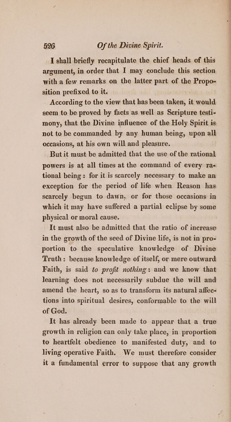 I shall briefly recapitulate the chief heads of this argument, in order that I may conclude this section with a few remarks on the latter part of the Propo- sition prefixed to it. According to the view that has been taken, it would seem to be proved by facts as well as Scripture testi- mony, that the Divine influence of the Holy Spirit is. not to be commanded by any human being, upon all occasions, at his own will and pleasure. But it must be admitted that the use of the rational powers is at all times at the command of every ra- tional being: for it is scarcely necessary to make an exception for the period of life when Reason has scarcely begun to dawn, or for those occasions in which it may have suffered a partial eclipse by some physical or moral cause. It must also be admitted that the ratio of increase in the growth of the seed of Divine life, is not in pro- portion to the speculative knowledge of Divine Truth: because knowledge of itself, or mere outward Faith, is said to profit nothing: and we know that learning does not necessarily subdue the will and amend the heart, so as to transform its natural affec- tions into spiritual desires, conformable to the will of God. It has already been made to appear that a true growth in religion can only take place, in. proportion to heartfelt obedience to manifested duty, and to living operative Faith. We must therefore consider it a fundamental error to suppose that any growth