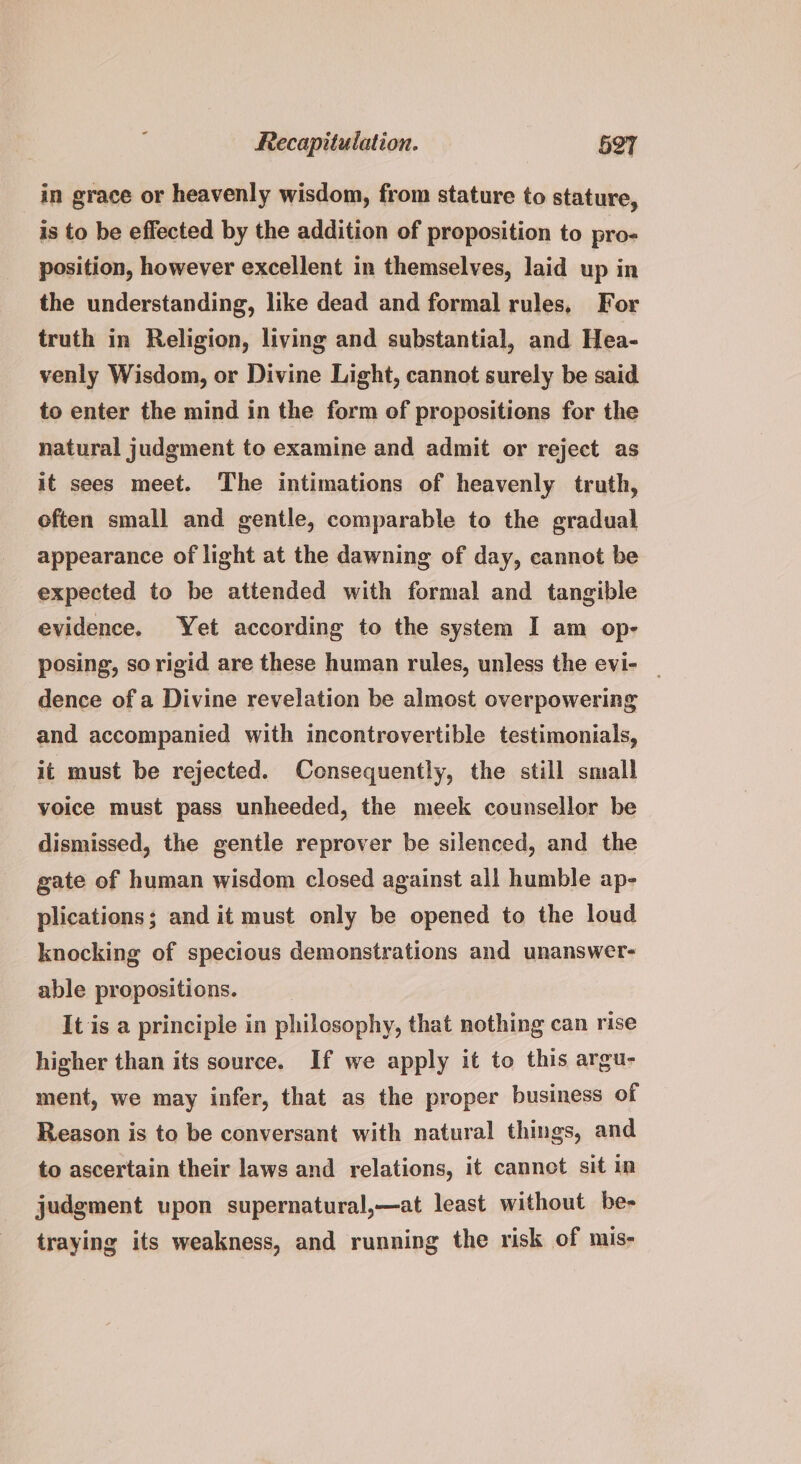 in grace or heavenly wisdom, from stature to stature, is to be effected by the addition of proposition to pro- position, however excellent in themselves, laid up in the understanding, like dead and formal rules, For truth in Religion, living and substantial, and Hea- venly Wisdom, or Divine Light, cannot surely be said to enter the mind in the form of propositions for the natural judgment to examine and admit or reject as it sees meet. The intimations of heavenly truth, often small and gentle, comparable to the gradual appearance of light at the dawning of day, cannot be expected to be attended with formal and tangible evidence, Yet according to the system I am op- posing, so rigid are these human rules, unless the evi- _ dence of a Divine revelation be almost overpowering and accompanied with incontrovertible testimonials, it must be rejected. Consequently, the still small voice must pass unheeded, the meek counsellor be dismissed, the gentle reprover be silenced, and the gate of human wisdom closed against all humble ap- plications; and it must only be opened to the loud knocking of specious demonstrations and unanswer- able propositions. It is a principle in philosophy, that nothing can rise higher than its source. If we apply it to this argu- ment, we may infer, that as the proper business of Reason is to be conversant with natural things, and to ascertain their laws and relations, it cannot sit in judgment upon supernatural,—at least without be- traying its weakness, and running the risk of mis-