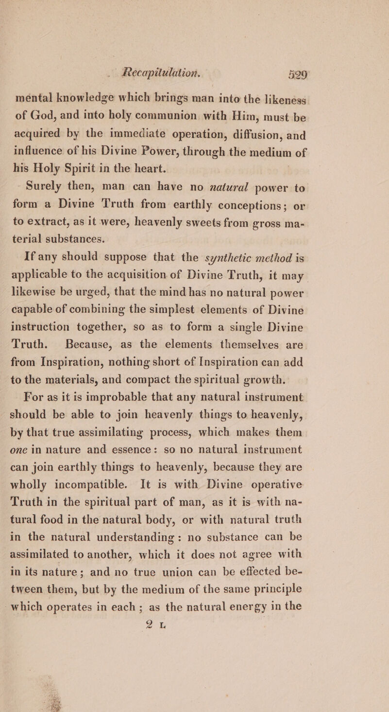 mental knowledge which brings man into the likeness of God, and into holy communion with Him, must be acquired by the immediate operation, diffusion, and influence of his Divine Power, through the epee of his Holy Spirit in the heart. Surely then, man can have no zaiural power to form a Divine Truth from earthly conceptions; or to extract, as it were, heavenly sweets from gross ma- terial substances. If any should suppose that the synthetic method is applicable to the acquisition of Divine Truth, it may likewise be urged, that the mind has no natural power capable of combining the simplest elements of Divine instruction together, so as to form a single Divine Truth. Because, as the elements themselves are from Inspiration, nothing short of Inspiration can add to the materials, and compact the spiritual growth. For as it is improbable that any natural instrument should be able to join heavenly things to heavenly, by that true assimilating process, which makes them one in nature and essence: so no natural instrument can join earthly things to heavenly, because they are wholly incompatible. It is with Divine operative Truth in the spiritual part of man, as it is with na- tural food in the natural body, or with natural truth in the natural understanding: no substance can be assimilated to another, which it does not agree with in its nature; and no true union can be effected be- tween them, but by the medium of the same principle which operates in each; as the natural energy in the 2 1