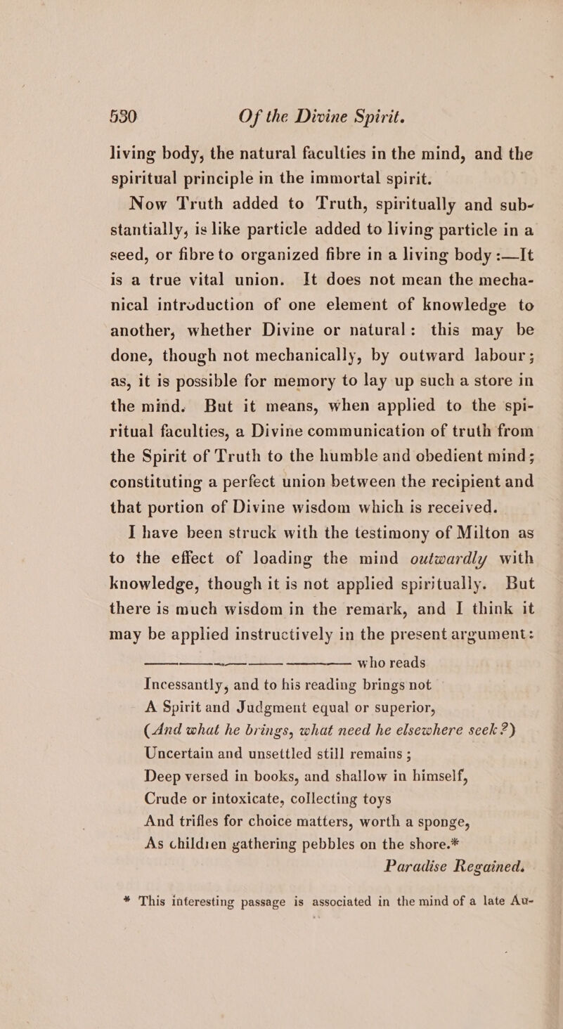 living body, the natural faculties in the mind, and the spiritual principle in the immortal spirit. Now Truth added to Truth, spiritually and sub- stantially, is like particle added to living particle in a seed, or fibre to organized fibre in a living body :—It is a true vital union. It does not mean the mecha- nical introduction of one element of knowledge to another, whether Divine or natural: this may be done, though not mechanically, by outward labour ; as, it is possible for memory to lay up such a store in the mind. But it means, when applied to the spi- ritual faculties, a Divine communication of truth from the Spirit of Truth to the humble and obedient mind; constituting a perfect union between the recipient and that portion of Divine wisdom which is received. I have been struck with the testimony of Milton as to the effect of loading the mind outwardly with knowledge, though it is not applied spiritually. But there is much wisdom in the remark, and I think it may be applied instructively in the present argument: — who reads Incessantly, and to his reading brings not A Spirit and Judgment equal or superior, (And what he brings, what need he elsewhere seek ?) Uncertain and unsettled still remains ; Deep versed in books, and shallow in himself, Crude or intoxicate, collecting toys And trifles for choice matters, worth a sponge, As childien gathering pebbles on the shore.* Paradise Regained. * This interesting passage is associated in the mind of a late Au-