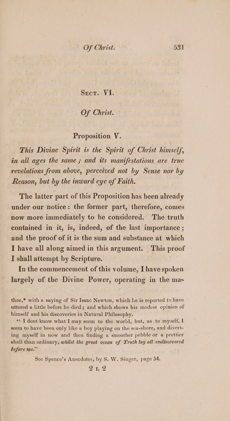 Sect. VI. Of Christ. Proposition V. This Divine Spirit is the Spirit of Christ himself, in all ages the same ; and its manifestations are true revelations from above, perceived not by Sense nor by Reason, but by the inward eye of Faith. The latter part of this Proposition has been already under our notice: the former part, therefore, comes now more immediately to be considered. The truth contained in it, is, indeed, of the last importance ; and the proof of it is the sum and substance at which I have all along aimed in this argument. | This proof I shall attempt by Scripture. i In the commencement of this volume, I have spoken largely of the Divine Power, operating in the mas thor,* with a saying of Sir Isaac Newton, which he is reported to have uttered a little before he died; and which shows his modest opinion of himself and his discoveries in Natural Philosophy. *¢ T dont know what I may seem to the world, but, as to myzelf, I seem to have been only like a boy playing on the sva-shore, and divert- ing myself in now and then finding a smoother pebble or a prettier shell than ordinary, whilst the great ocean of Truth lay all undiscevered before me.” See Spence’s Anecdotes, by S. W. Singer, page 54. 22