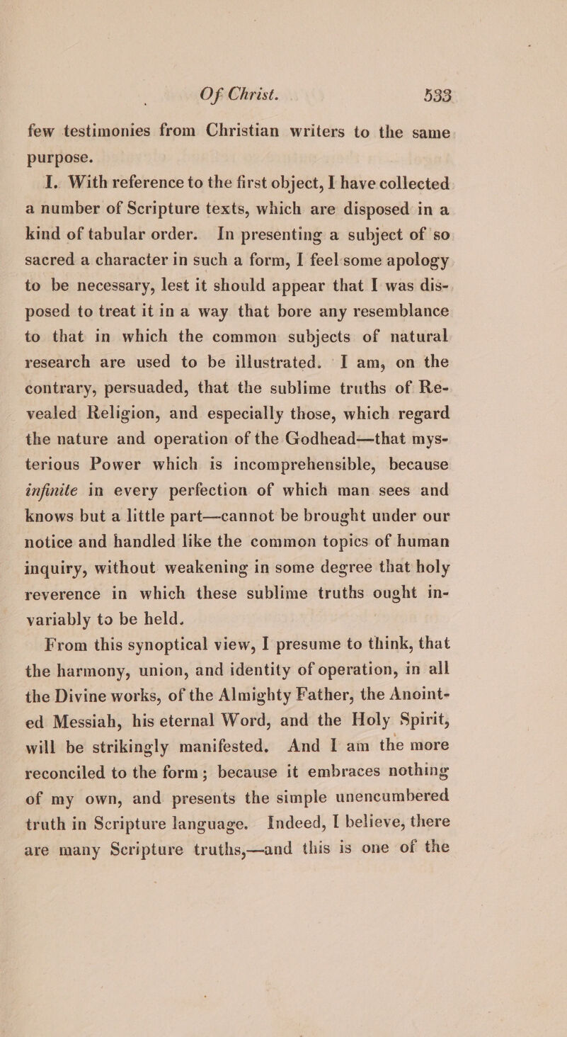 few testimonies from Christian writers to the same purpose. I.. With reference to the first object, I have collected a number of Scripture texts, which are disposed in a kind of tabular order. In presenting a subject of so sacred a character in such a form, I feel some apology to be necessary, lest it should appear that I was dis- posed to treat it in a way that bore any resemblance to that in which the common subjects of natural research are used to be illustrated. I am, on the contrary, persuaded, that the sublime truths of Re- vealed Religion, and especially those, which regard the nature and operation of the Godhead—that mys- terious Power which is incomprehensible, because infinite in every perfection of which man sees and knows but a little part—cannot be brought under our notice and handled like the common topics of human inquiry, without weakening in some degree that holy reverence in which these sublime truths ought in- variably to be held. From this synoptical view, I presume to think, that the harmony, union, and identity of operation, in all the Divine works, of the Almighty Father, the Anoint- ed Messiah, his eternal Word, and the Holy Spirit, will be strikingly manifested. And I am the more reconciled to the form; because it embraces nothing of my own, and presents the simple unencumbered truth in Scripture language. Indeed, I believe, there are many Scripture truths,—and this is one of the