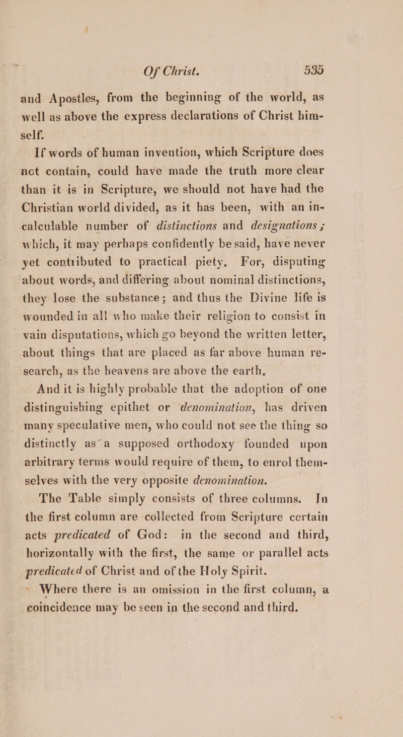 and Apostles, from the beginning of the world, as well as above the express declarations of Christ him- self. If words of human invention, which Scripture does not contain, could have made the truth more clear than it is in Scripture, we should not have had the Christian world divided, as it has been, with an in- calculable number of distinctions and designations ; which, it may perhaps confidently be said, have never yet contributed to practical piety. For, disputing about words, and differing about nominal distinctions, they lose the substance; and thus the Divine life is wounded in al! who make their religion to consist In vain disputations, which go beyond the written letter, about things that are placed as far above human re- search, as the heavens are above the earth, And it is highly probable that the adoption of one distinguishing epithet or denomination, has driven many speculative men, who could not see the thing so distinctly as°a supposed orthodoxy founded upon arbitrary terms would require of them, to enrol them- selves with the very opposite denomination. | The Table simply consists of three columns. In the first column are collected from Scripture certain acts predicated of God: in the second and third, horizontally with the first, the same or parallel acts predicated of Christ and of the Holy Spirit. ~ Where there is an omission in the first column, a coincidence may be seen in the second and third.