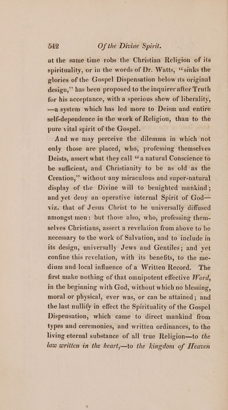 at the same time robs the Christian Religion of its spirituality, or in the words of Dr. Watts, “sinks the glories of the Gospel Dispensation below its original design,’’ has been proposed to the inquirer after Truth for his acceptance, with a specious shew of liberality, —a system which has led more to Deism and entire self-dependence in the work of Religion, than to the pure vital spirit of the Gospel. And we may perceive the dilemma in which not only those are placed, who, professing themselves Deists, assert what they call ‘a natural Conscience to be sufficient, and Christianity to be as old as the Creation,” without'any miraculous and super-natural | display of the Divine will to benighted mankind; and yet deny an operative internal Spirit of God— viz. that of Jesus Christ to be universally diffused amongst men: but those also, who, professing them- selves Christians, assert a revelation from above to be necessary to the work of Salvation, and to include in its design, universally Jews and Gentiles; and yet confine this revelation, with its benefits, to the me- dium and local influence of a Written Record. The first make nothing of that omnipotent effective Word, in the beginning with God, without which no blessing, moral or physical, ever was, or can be attained; and the last nullify in effect the Spirituality of the Gospel Dispensation, which came to direct mankind from types and ceremonies, and written ordinances, to the living eternal substance of all true Religion—to the law written in the heart,—to the kingdom of Heaven