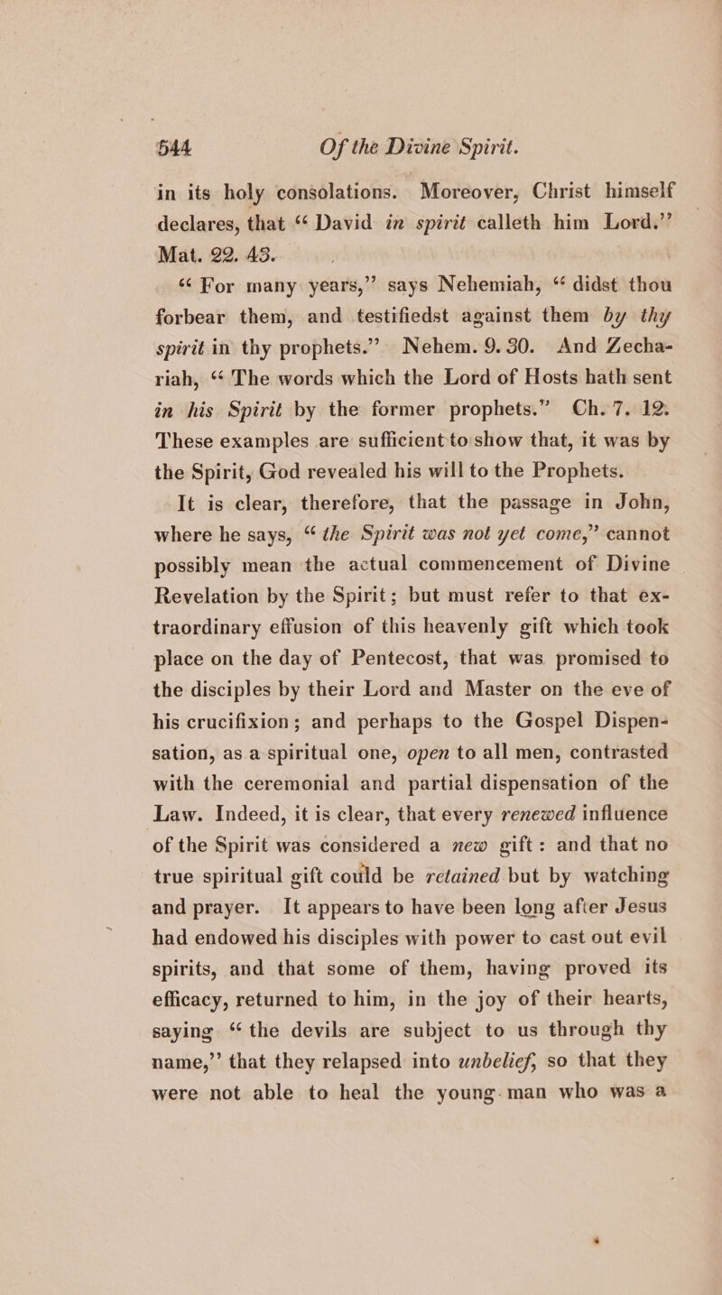 in its holy consolations. Moreover, Christ himself declares, that “‘ David in spirit calleth him Lord.” Mat. 22. 43. ‘¢ For many years,” says Nehemiah, “ didst thou forbear them, and testifiedst against them by thy spirit in thy prophets.”’ Nehem. 9.30. And Zecha- riah, ‘“* The words which the Lord of Hosts hath sent in his Spirit by the former prophets.” Ch. 7. 12. These examples are sufficient to show that, it was by the Spirit, God revealed his will to the Prophets. It is clear, therefore, that the passage in John, where he says, “ the Spirit was not yet come,” cannot possibly mean the actual commencement of Divine Revelation by the Spirit; but must refer to that ex- traordinary effusion of this heavenly gift which took place on the day of Pentecost, that was. promised to the disciples by their Lord and Master on the eve of his crucifixion; and perhaps to the Gospel Dispen- sation, as a spiritual one, open to all men, contrasted with the ceremonial and partial dispensation of the Law. Indeed, it is clear, that every renewed influence of the Spirit was considered a new gift: and that no true spiritual gift could be retained but by watching and prayer. It appears to have been long after Jesus had endowed his disciples with power to cast out evil spirits, and that some of them, having proved its efficacy, returned to him, in the joy of their hearts, saying ‘the devils are subject to us through thy name,”’ that they relapsed into unbelief, so that they were not able to heal the young-man who was a